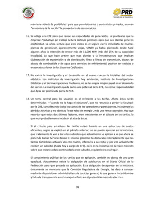 39
mantiene abierta la posibilidad para que permisionarios o contratistas privados, asuman
“en nombre de la nación” la proveeduría de esos servicios.
16. Se obliga a la CFE para que revise sus capacidades de generación, al plantearse que la
Empresa Productiva del Estado deberá obtener permisos para que sus plantas generen
electricidad. La única lectura que esto indica es el seguro cierre inmediato de muchas
plantas de generación aparentemente viejas, SENER ya había planteado desde hace
algunos años la intención de retirar más de 11,000 MW (más del 25% de su capacidad
instalada). Lo que hace prever que esas plantas y la infraestructura que implican
(Subestación de transmisión o de distribución, línea o líneas de transmisión, ductos de
abasto de combustible y de agua para servicios de enfriamiento) podrían ser cedidas o
enajenadas a favor de los Usuarios Calificados.
17. No existe la investigación y el desarrollo en el nuevo cuerpo la Iniciativa del sector
eléctrico. Los institutos de investigación hoy existentes, Instituto de Investigaciones
Eléctricas y el de Investigaciones Nucleares, no se les asigna ningún papel en el desarrollo
del sector. La investigación queda como una potestad de la CFE, no como responsabilidad
que deba ser promovida por la SENER.
18. Un tema central para los usuarios es el referente a las tarifas. Ahora éstas serán
determinadas –“cuando no lo haga el ejecutivo”, que no renuncia a perder la facultad-
por la CRE, considerando todos los costos de los operadores y participantes, incluyendo las
pérdidas técnicas y no técnicas -léase robo de energía-, más una renta razonable. Hay que
recordar que estos dos últimos factores, eran inexistentes en el cálculo de las tarifas, lo
que muy probablemente incidirán al alza de éstas.
Si el criterio para establecer las tarifas estará basado en una estructura de costos
eficientes, según se explicó en el párrafo anterior, no se puede apreciar en la Iniciativa,
que tratamiento le van a dar a los subsidios que actualmente se aplican a lo que ahora se
pretende llamar Servicio Básico. El mismo gobierno ha declarado reiteradamente que las
tarifas domésticas actuales son con mucho, inferiores a su costo, y por ello actualmente
reciben un subsidio (hasta hoy a cargo de CFE), pero en la iniciativa no se hace mención
sobre que instancia dará continuidad a este subsidio, o quien lo va a sufragar.
El conocimiento público de las tarifas que se aplicarán, también es objeto de una gran
opacidad. Actualmente existe la obligación de publicarlas en el Diario Oficial de la
Federación para que proceda su aplicación. Esta obligación desaparece en la iniciativa,
únicamente se menciona que la Comisión Reguladora de Energía, las dará a conocer
mediante disposiciones administrativas de carácter general, lo que genera incertidumbre
y falta de transparencia en el manejo tarifario en el pretendido mercado eléctrico.
 