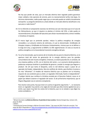40
No hay que perder de vista, que un mercado eléctrico bien regulado podría garantizar
mejor calidad y más opciones de servicio, pero no necesariamente tarifas más bajas. En
términos elementales, nadie puede negar que un mercado puede ser volátil y brutalmente
excluyente. La pregunta elementa es ¿hasta dónde un mercado eléctrico beneficiará a los
que poco o nada tienen?7
19. En lo referente al componente nacional, los términos son aún más laxos que en el caso de
los hidrocarburos, ya que ni siquiera se plantea el mínimo del 25%, y todo queda en
recomendaciones y facultades del ejecutivo para dictar recomendaciones y tomar medidas
e iniciativas al respecto.
20. El marco legal que se pretende aprobar, reduce la política energética de energías
renovables a un precario sistema de estímulos, el cual es denominado: Certificados de
Energías Limpias y Certificados de Emisiones Contaminantes, mismos que no se definen a
lo largo de la ley, y seguramente la SENER o la CRE reglamentarán. En esto se resume la
política energética en la trascendental transición energética del país.
21. Ya se ha mencionado, qua la esencia de la Iniciativa de Ley para la Industria Eléctrica, es la
apertura total del sector de generación de la energía eléctrica para los grandes
consumidores de este insumo energético. Entonces, se estaría pasando de un contexto, de
una empresa pública, la CFE, con el dominio del sector, a un escenario donde grandes y
poderosas empresas tendrían la posibilidad de generar y vender la energía que llegaran a
producir. De ahí que tanto el despacho, como la red eléctrica vayan a pasar de un
operador de Estado, independiente, libre de conflicto de interés, para facilitar el acceso a
los más “eficientes”. El modelo de Industria Eléctrica que se plantea con la Iniciativa,
requiere de una condición para su éxito: un regulador informado, fuerte e independiente8
.
El peligro latente que conlleva la iniciativa enviada por el Ejecutivo Federal, recae en el
papel que deberá sostener el regulador del sector. Es de primerísima importancia, que el
Órgano Regulador sea en extremo competente.
Para ilustrar este punto, hay que tener en cuenta el siguiente argumento: “... es necesario
tener un regulador muy atento a las reglas de mercado que ellos mismos (gobierno) van a
emitir, que sepan muy bien los costos de la industria, que no se coludan y que digan los
costos verdaderos. ...”9
7
Miriam Grunstein, La Reforma Eléctrica: El petróleo le hace sombra. Revista Energía Hoy, número 122,
mayo de 2014.
8
Ibídem.
9
Entrevista de Carmen Aristegui a Miriam Grunstein Dickter, 7 de mayo de 2014. Fecha de consulta: 7 de
mayo de 2014. Disponible en: http://m.aristeguinoticias.com/0705/mexico/la-energetica-una-reforma-muy-
radical-la-cfe-va-a-morir-especialista-en-cnn/
 
