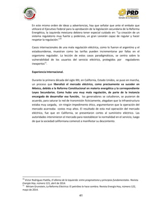 41
En este mismo orden de ideas y advertencias, hay que señalar que ante el embate que
utilizará el Ejecutivo Federal para la aprobación de la legislación secundaria de la Reforma
Energética, la izquierda mexicana debiera tener especial cuidado en: “La creación de un
sistema regulatorio muy fuerte y poderoso, un gran Leviatán capaz de regular y hacer
respetar la regulación.”10
Casos internacionales de una mala regulación eléctrica, como lo fueron el argentino y el
estadounidense, muestran como las tarifas pueden incrementarse por fallas en el
organismo regulador. La lección de estos casos paradigmáticos, se centra sobre la
vulnerabilidad de los usuarios del servicio eléctrico, protegidos por reguladores
inexpertos11
.
Experiencia Internacional.
Durante la primera década del siglo XXI, en California, Estado Unidos, se puso en marcha,
un proceso que liberalizó el mercado eléctrico, como precisamente va suceder en
México, debido a la Reforma Constitucional en materia energética y la correspondiente
Leyes Secundarias. Como hubo una muy mala regulación, de parte de la instancia
encargada de desarrollar esa función, los generadores se coludieron, se pusieron de
acuerdo, para saturar la red de transmisión ficticiamente, alegaban que la infraestructura
estaba muy cargada, sin ningún impedimento ético, argumentaron que la operación del
mercado acarreaba costos muy altos. El resultado de esta mal operación del mercado
eléctrico, fue que en California, se presentaron cortes al suministro eléctrico. Las
autoridades intervinieron el mercado para reestablecer la normalidad en el servicio, luego
de que la sociedad californiana comenzó a manifestar su descontento.
10
Víctor Rodríguez Padilla, El dilema de la Izquierda: entre pragmatismo y principios fundamentales. Revista
Energía Hoy, número 121, abril de 2014.
11
Miriam Grunstein, La Reforma Eléctrica: El petróleo le hace sombra. Revista Energía Hoy, número 122,
mayo de 2014.
 