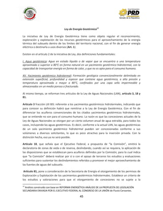 45
Ley de Energía Geotérmica12
La iniciativa de Ley de Energía Geotérmica tiene como objeto regular el reconocimiento,
exploración y explotación de los recursos geotérmicos para el aprovechamiento de la energía
térmica del subsuelo dentro de los límites del territorio nacional, con el fin de generar energía
eléctrica o destinarla a usos diversos (Art. 1).
Existen en el artículo 2 de la iniciativa de Ley, dos definiciones fundamentales:
I. Agua geotérmica: Agua en estado líquido o de vapor que se encuentra a una temperatura
aproximada o superior a 80°C en forma natural en un yacimiento geotérmico hidrotermal, con la
capacidad de transportar energía en forma de calor, y que no es apta para el consumo humano.
XV. Yacimiento geotérmico hidrotermal: Formación geológica convencionalmente delimitada en
extensión superficial, profundidad y espesor que contiene agua geotérmica, a alta presión y
temperatura aproximada o mayor a 80°C, confinados por una capa sello impermeable y
almacenados en un medio poroso o fracturado.
Al mismo tiempo, se reforman tres artículos de la Ley de Aguas Nacionales (LAN), artículo 3, 18 y
81.
Artículo 3 fracción LXI BIS: referente a los yacimientos geotérmicos hidrotermales, indicando que
para conocer su definición habrá que remitirse a la Ley de Energía Geotérmica. Con el fin de
diferenciar los acuíferos convencionales de los citados yacimientos geotérmicos hidrotermales,
que se entiende no son para el consumo humano. La razón es que las concesiones actuales de la
Ley de Aguas Nacionales se otorgan por un cierto volumen anual de agua extraída, para todos los
casos, incluyendo las aguas geotérmicas. Es decir, conforme a la actual LAN, las aguas geotérmicas
de un solo yacimiento geotérmico hidrotermal pueden ser concesionadas conforme a sus
volúmenes a diversos solicitantes, lo que es poco atractivo para la inversión privada. Con la
distinción hecha, eso ya no será posible.
Artículo 18, que señala que el Ejecutivo Federal, a propuesta de “la Comisión”, emitirá la
declaratoria de zonas de veda o de reserva, deslindando, cuando así se requiera, la aplicación de
las disposiciones que se establezcan para acuíferos definidos por la Comisión; para lo cual indica
que “la Comisión” deberá realizar por sí o con el apoyo de terceros los estudios y evaluaciones
suficientes para sustentar los deslindamientos referidos y promover el mejor aprovechamiento de
las fuentes de aguas del subsuelo.
Artículo 81, pone a consideración de la Secretaria de Energía el otorgamiento de los permisos de
Exploración y Explotación de los yacimientos geotérmicos hidrotermales. Establece un criterio de
los estudios y valoraciones para que el otorgamiento de concesiones no se sujete a la
12
Análisis construido con base en REFORMA ENERGÉTICA ANÁLISIS DE LA PROPUESTA DE LEGISLACIÓN
SECUNDARIA ENVIADA POR EL EJECUTIVO FEDERAL AL CONGRESO DE LA UNIÓN de Fluvio Cervantes.
 