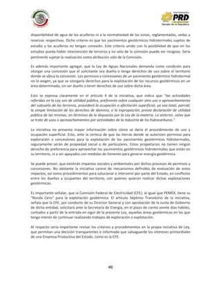 46
disponibilidad de agua de los acuíferos ni a la normatividad de las zonas, reglamentadas, vedas y
reservas respectivas. Dicho criterio es que los yacimientos geotérmicos hidrotermales sujetos de
estudio y los acuíferos no tengan conexión. Este criterio unido con la posibilidad de que en los
estudios pueda haber intervención de terceros y no sólo de la comisión puede ser riesgoso. Sería
pertinente sujetar la realización como atribución sólo de la Comisión.
Es además importante agregar, que la Ley de Aguas Nacionales demanda como condición para
otorgar una concesión que el solicitante sea dueño o tenga derechos de uso sobre el territorio
donde se ubica la concesión. Los permisos y concesiones de un yacimiento geotérmico hidrotermal
no lo exigen, ya que se otorgaría derechos para la explotación de los recursos geotérmicos en un
área determinada, sin ser dueño o tener derechos de uso sobre dicha área.
Esto se expresa claramente en el artículo 4 de la iniciativa, que indica que “las actividades
referidas en la Ley son de utilidad pública, preferente sobre cualquier otro uso o aprovechamiento
del subsuelo de los terrenos, procederá la ocupación o afectación superficial, ya sea total, parcial,
la simple limitación de los derechos de dominio, o la expropiación, previa declaración de utilidad
pública de las mismas, en términos de lo dispuesto por la Ley de la materia. Lo anterior, salvo que
se trate de usos o aprovechamientos por actividades de la industria de los hidrocarburos.”
La iniciativa no presenta mayor información sobre cómo se daría el procedimiento de uso y
ocupación superficial. Esto, ante la certeza de que las tierras donde se autoricen permisos para
exploración o concesiones para la explotación de los yacimientos geotérmicos hidrotermales,
seguramente serán de propiedad social o de particulares. Estos propietarios no tienen ningún
derecho de preferencia para aprovechar los yacimientos geotérmicos hidrotermales que están en
su territorio, ni a ser apoyados con medidas de fomento para generar energía geotérmica.
Se puede prever, que existirán impactos sociales y ambientales por dichos procesos de permisos y
concesiones. No obstante la iniciativa carece de mecanismos definidos de evaluación de estos
impactos, así como procedimientos para solucionar e intervenir por parte del Estado, en conflictos
entre los dueños y ocupantes del territorio, con quienes quieran realizar dichas explotaciones
geotérmicas.
Es importante señalar, que la Comisión Federal de Electricidad (CFE), al igual que PEMEX, tiene su
“Ronda Cero” para la explotación geotérmica. El artículo Séptimo Transitorio de la iniciativa,
señala que la CFE, por conducto de su Director General y con aprobación de la Junta de Gobierno
de dicha entidad, solicitará ante la Secretaría de Energía, en el plazo de ciento veinte días hábiles,
contados a partir de la entrada en vigor de la presente Ley, aquellas áreas geotérmicas en las que
tenga interés de continuar realizando trabajos de exploración o explotación.
Al respecto sería importante revisar los criterios y procedimientos en la propia iniciativa de Ley,
que permitan una decisión transparentes e informada que salvaguarde los intereses primordiales
de una Empresa Productiva del Estado, como es la CFE.
 