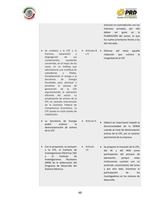 48
Se condena a la CFE a la
fractura, separación y
disgregación de sus
componentes, quedando
convertida, en el mejor de los
casos, en un holding que
administrará una multitud de
subsidiarias y filiales.
Paralelamente le otorga a la
Secretaría de Energía
facultades para atomizar y
privatizar el parque de
generación de la CFE
argumentando la operación
eficiente del sector. La
privatización de activos de la
CFE no necesita intervención
de la Comisión Federal de
Competencia Económica. La
CFE queda en total estado de
indefensión.
La Secretaría de Energía
podrá ordenar la
desincorporación de activos
de la CFE.
Con la propuesta, se excluyen
a la CFE, al Instituto de
Investigaciones Eléctricas (IIE)
y al Instituto de
Investigaciones Nucleares
(ININ) de la elaboración del
Programa de Desarrollo del
Sistema Eléctrico.
Artículos 8
y 9
Artículo 9.
Artículo
13.
entrarán en contradicción con los
intereses privados, por ello
deben ser guías en la
PLANEACIÓN del sector, lo que
los vuelve prioritarios frente a los
del mercado.
Eliminar del texto aquella
redacción que vulnere la
integridad de la CFE
Deberá ser importante impedir la
discrecionalidad de la SENER
cuando se trate de desincorporar
activos de la CFE, por el carácter
patrimonial de la empresa.
Se propone la inclusión de la CFE,
del IIE y del ININ como
participantes del proceso de
planeación, porque estas
instituciones cuentan con un
profundo conocimiento del tema
y por otro lado, incentivar la
participación de los
investigadores en las visiones de
desarrollo.
 