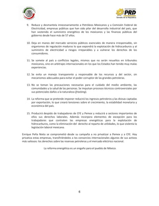 6
9. Reduce y desmantela innecesariamente a Petróleos Mexicanos y a Comisión Federal de
Electricidad, empresas públicas que han sido pilar del desarrollo industrial del país, que
han sostenido el suministro energético de los mexicanos y las finanzas públicas del
gobierno desde hace más de 57 años.
10. Deja en manos del mercado servicios públicos esenciales de manera irresponsable, sin
organismos de regulación maduros lo que expondrá la explotación de hidrocarburos y al
suministro de electricidad a riesgos irreparables y a vulnerar los derechos de los
consumidores.
11. Se somete al país a conflictos legales, mismos que no serán resueltos en tribunales
mexicanos, sino en arbitrajes internacionales en los que los Estados han tenido muy malas
experiencias.
12. Se evita un manejo transparente y responsable de los recursos y del sector, sin
mecanismos adecuados para evitar el poder corruptor de las grandes petroleras.
13. No se toman las precauciones necesarias para el cuidado del medio ambiente, las
comunidades y la salud de las personas. Se impulsan procesos técnicos controversiales por
sus potenciales daños a la naturaleza (fracking).
14. La reforma que se pretende imponer reducirá los ingresos petroleros y las divisas captadas
por exportación, lo que creará tensiones sobre el crecimiento, la estabilidad monetaria y
económica del país.
15. Producirá despido de trabajadores de CFE y Pemex y reducirá a sectores importantes de
ellos sus derechos laborales. Además incorpora elementos de excepción para los
trabajadores que contraten las empresas energéticas para la explotación de
hidrocarburos, como la eliminación del derecho al reparto de utilidades, lo que violenta la
legislación laboral mexicana.
Enrique Peña Nieto se comprometió desde su campaña a no privatizar a Pemex y a CFE. Hoy
privatiza estas empresas, transfiriéndoles a los consorcios internacionales algunos de sus activos
más valiosos: los derechos sobre las reservas petroleras y el mercado eléctrico nacional.
La reforma energética es un engaño para el pueblo de México.
 