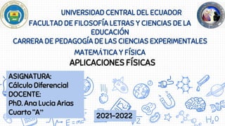 UNIVERSIDAD CENTRAL DEL ECUADOR
FACULTAD DE FILOSOFÍA LETRAS Y CIENCIAS DE LA
EDUCACIÓN
CARRERA DE PEDAGOGÍA DE LAS CIENCIAS EXPERIMENTALES
MATEMÁTICA Y FÍSICA
APLICACIONES FÍSICAS
ASIGNATURA:
Cálculo Diferencial
DOCENTE:
PhD. Ana Lucia Arias
Cuarto “A” 2021-2022
 