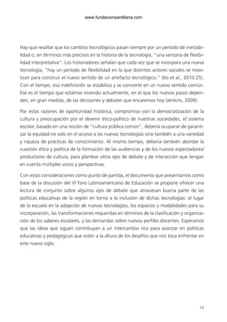 www.fundacionsantillana.com




Hay que resaltar que los cambios tecnológicos pasan siempre por un período de inestabi-
lidad o, en términos más precisos en la historia de la tecnología, “una ventana de flexibi-
lidad interpretativa”. Los historiadores señalan que cada vez que se incorpora una nueva
tecnología, “hay un período de flexibilidad en la que distintos actores sociales se movi-
lizan para construir el nuevo sentido de un artefacto tecnológico.” (Ito et al., 2010:25).
Con el tiempo, esa indefinición se estabiliza y se convierte en un nuevo sentido común.
Ese es el tiempo que estamos viviendo actualmente, en el que los nuevos pasos depen-
den, en gran medida, de las decisiones y debates que encaremos hoy (Jenkins, 2009).

Por estas razones de oportunidad histórica, compromiso con la democratización de la
cultura y preocupación por el devenir ético-político de nuestras sociedades, el sistema
escolar, basado en una noción de “cultura pública común”, debería ocuparse de garanti-
zar la equidad no solo en el acceso a las nuevas tecnologías sino también a una variedad
y riqueza de prácticas de conocimiento. Al mismo tiempo, debería también abordar la
cuestión ética y política de la formación de las audiencias y de los nuevos espectadores/
productores de cultura, para plantear otros ejes de debate y de interacción que tengan
en cuenta múltiples voces y perspectivas.

Con estas consideraciones como punto de partida, el documento que presentamos como
base de la discusión del VI Foro Latinoamericano de Educación se propone ofrecer una
lectura de conjunto sobre algunos ejes de debate que atraviesan buena parte de las
políticas educativas de la región en torno a la inclusión de dichas tecnologías: el lugar
de la escuela en la adopción de nuevas tecnologías, los espacios y modalidades para su
incorporación, las transformaciones requeridas en términos de la clasificación y organiza-
ción de los saberes escolares, y las demandas sobre nuevos perfiles docentes. Esperamos
que las ideas que siguen contribuyan a un intercambio rico para avanzar en políticas
educativas y pedagógicas que estén a la altura de los desafíos que nos toca enfrentar en
este nuevo siglo.




                                                                                        13
 