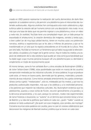 www.fundacionsantillana.com
 II   Los sistemas educativos en el marco de un mundo digital




creado en 2005 pareció representar la realización del sueño democrático de darle libre
expresión al ciudadano común y de permitir una plataforma para el intercambio de ma-
teriales audiovisuales. Algunos analistas han contrapuesto esta visión celebratoria y algo
eufórica sobre la creación del ser humano común con una descripción más cruda: no es
más que una base de datos que nos permite ingresar a una plataforma y mirar un video
y nada más. En realidad, YouTube tiene una complejidad mayor: por un lado porque ha
exacerbado el amateurismo, la creación doméstica de imágenes, sonidos y textos que,
si bien suelen ser de muy baja calidad técnica, tienen en muchos casos una pretensión
narrativa, estética o expresionista que se les abre a millones de personas y que se ha
transformado en un sitio que no registra antecedentes en el mundo de la cultura. Pero
por otro lado, YouTube se monta en un fenómeno que ya había inaugurado la televisión:
dar cabida a la palabra y la imagen de la gente común. Hay en todos los medios una es-
pecie de celebración de la vida cotidiana (que puede ser vista como pura banalidad) que
ha dado lugar a que muchas personas busquen allí una plataforma para su identidad o
simplemente un modo de reconocimiento social.

Al mismo tiempo, como lo han señalado Burn y otros estudios de Buckingham (2008) y
de Julian Sefton-Green (1998), estas posibilidades que están en manos de los usuarios
siempre están mediadas por las industrias culturales. En otras palabras: lo que se produce
suele estar, al menos en buena parte, dominado por los géneros, materiales y procedi-
mientos de esas industrias. Como hemos señalado anteriormente, los sujetos contempo-
ráneos somos sujetos “mediatizados”, esto es, moldeados por los medios, y por eso los
productos audiovisuales responden, más que a las estéticas y a la creatividad personal,
a los patrones que imponen las industrias culturales. Así, Buckingham evidencia que los
adolescentes, puestos a crear cortos de ficción, recurren generalmente a la parodia y a
la denuncia sensacionalista, y no usan, porque no conocen, modos más experimentales
de narrar historias o situaciones. La “autoría” es un término que conviene revisar a la luz
de Bakhtin y su idea de la polifonía que habita en cada voz: ¿quién “habla” cuando se
produce un texto audiovisual? ¿De quién son esas imágenes, esos sonidos, ese montaje?
Conviene enunciar estas palabras con cautela, para no caer en visiones celebratorias que
desconocen los márgenes de libertad creativa y estética que se tienen en cada caso.




26
 
