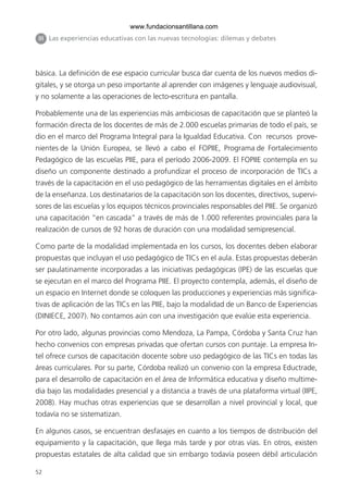 www.fundacionsantillana.com
 III Las experiencias educativas con las nuevas tecnologías: dilemas y debates




básica. La definición de ese espacio curricular busca dar cuenta de los nuevos medios di-
gitales, y se otorga un peso importante al aprender con imágenes y lenguaje audiovisual,
y no solamente a las operaciones de lecto-escritura en pantalla.

Probablemente una de las experiencias más ambiciosas de capacitación que se planteó la
formación directa de los docentes de más de 2.000 escuelas primarias de todo el país, se
dio en el marco del Programa Integral para la Igualdad Educativa. Con recursos prove-
nientes de la Unión Europea, se llevó a cabo el FOPIIE, Programa de Fortalecimiento
Pedagógico de las escuelas PIIE, para el período 2006-2009. El FOPIIE contempla en su
diseño un componente destinado a profundizar el proceso de incorporación de TICs a
través de la capacitación en el uso pedagógico de las herramientas digitales en el ámbito
de la enseñanza. Los destinatarios de la capacitación son los docentes, directivos, supervi-
sores de las escuelas y los equipos técnicos provinciales responsables del PIIE. Se organizó
una capacitación “en cascada” a través de más de 1.000 referentes provinciales para la
realización de cursos de 92 horas de duración con una modalidad semipresencial.

Como parte de la modalidad implementada en los cursos, los docentes deben elaborar
propuestas que incluyan el uso pedagógico de TICs en el aula. Estas propuestas deberán
ser paulatinamente incorporadas a las iniciativas pedagógicas (IPE) de las escuelas que
se ejecutan en el marco del Programa PIIE. El proyecto contempla, además, el diseño de
un espacio en Internet donde se coloquen las producciones y experiencias más significa-
tivas de aplicación de las TICs en las PIIE, bajo la modalidad de un Banco de Experiencias
(DINIECE, 2007). No contamos aún con una investigación que evalúe esta experiencia.

Por otro lado, algunas provincias como Mendoza, La Pampa, Córdoba y Santa Cruz han
hecho convenios con empresas privadas que ofertan cursos con puntaje. La empresa In-
tel ofrece cursos de capacitación docente sobre uso pedagógico de las TICs en todas las
áreas curriculares. Por su parte, Córdoba realizó un convenio con la empresa Eductrade,
para el desarrollo de capacitación en el área de Informática educativa y diseño multime-
dia bajo las modalidades presencial y a distancia a través de una plataforma virtual (IIPE,
2008). Hay muchas otras experiencias que se desarrollan a nivel provincial y local, que
todavía no se sistematizan.

En algunos casos, se encuentran desfasajes en cuanto a los tiempos de distribución del
equipamiento y la capacitación, que llega más tarde y por otras vías. En otros, existen
propuestas estatales de alta calidad que sin embargo todavía poseen débil articulación

52
 