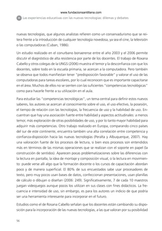 www.fundacionsantillana.com
 III Las experiencias educativas con las nuevas tecnologías: dilemas y debates




nuevas tecnologías, que algunos analistas refieren como un conservadurismo que se rei-
tera frente a la introducción de cualquier tecnología novedosa, ya sea el cine, la televisión
o las computadoras (Cuban, 1986).

Un estudio realizado en el conurbano bonaerense entre el año 2003 y el 2006 permite
discutir el diagnóstico de alta resistencia por parte de los docentes. El trabajo de Roxana
Cabello y otros colegas de la UNGS (2006) muestra el temor y la desconfianza con que los
docentes, sobre todo en la escuela primaria, se acercan a la computadora. Pero también
se observa que todos manifiestan tener “predisposición favorable” y valorar el uso de las
computadoras para tareas escolares, por lo cual reconocen que es importante capacitarse
en el área. Muchos de ellos no se sienten con las suficientes “competencias tecnológicas”
como para hacerle frente a su utilización en el aula.

Para estudiar las “competencias tecnológicas”, un tema central para definir estos nuevos
saberes, los autores se acercan al conocimiento sobre el uso, el uso efectivo, la posesión,
el tiempo de relación con las tecnologías, la frecuencia de uso y la habilidad de uso. En-
cuentran que hay una asociación fuerte entre habilidad y aspectos actitudinales: a menos
temor, más exploración de otras posibilidades de uso, y por lo tanto mayor habilidad para
adquirir más competencias. Otro trabajo realizado en Europa, comparando cinco países
del sur de este continente, encuentra también una alta correlación entre competencia y
confianza-disposición hacia las nuevas tecnologías (Peralta y Albuquerque, 2007). Hay
una valoración fuerte de los procesos de lectura, si bien esos procesos son entendidos
más en términos de las mismas operaciones que se realizan con el soporte en papel (la
construcción de sentidos). Aparecen pocas problematizaciones sobre las diferencias con
la lectura en pantalla, la idea de montaje y composición visual, o la lectura en movimien-
to: puede verse allí algo que la formación docente o los cursos de capacitación abordan
poco y de manera superficial. El 80% de sus encuestados sabe usar procesadores de
texto, pero muy pocos usan bases de datos, confeccionan presentaciones, usan planillas
de cálculo o dibujan o diseñan (2006: 249). Significativamente, 7 de cada 10 maestros
juegan videojuegos aunque pocos los utilizan en sus clases con fines didácticos. La fre-
cuencia e intensidad de uso, sin embargo, es para los autores un indicio de que podría
ser una herramienta interesante para incorporar en el futuro.

Estudios como el de Rosana Cabello señalan que los docentes están cambiando su dispo-
sición para la incorporación de las nuevas tecnologías, a las que valoran por su posibilidad


56
 