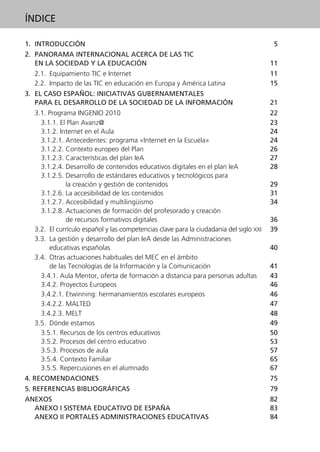 1. INTRODUCCIÓN 5
2. PANORAMA INTERNACIONAL ACERCA DE LAS TIC
EN LA SOCIEDAD Y LA EDUCACIÓN 11
2.1. Equipamiento TIC e Internet 11
2.2. Impacto de las TIC en educación en Europa y América Latina 15
3. EL CASO ESPAÑOL: INICIATIVAS GUBERNAMENTALES
PARA EL DESARROLLO DE LA SOCIEDAD DE LA INFORMACIÓN 21
3.1. Programa INGENIO 2010 22
3.1.1. El Plan Avanz@ 23
3.1.2. Internet en el Aula 24
3.1.2.1. Antecedentes: programa «Internet en la Escuela» 24
3.1.2.2. Contexto europeo del Plan 26
3.1.2.3. Características del plan IeA 27
3.1.2.4. Desarrollo de contenidos educativos digitales en el plan IeA 28
3.1.2.5. Desarrollo de estándares educativos y tecnológicos para
la creación y gestión de contenidos 29
3.1.2.6. La accesibilidad de los contenidos 31
3.1.2.7. Accesibilidad y multilingüismo 34
3.1.2.8. Actuaciones de formación del profesorado y creación
de recursos formativos digitales 36
3.2. El currículo español y las competencias clave para la ciudadanía del siglo XXI 39
3.3. La gestión y desarrollo del plan IeA desde las Administraciones
educativas españolas 40
3.4. Otras actuaciones habituales del MEC en el ámbito
de las Tecnologías de la Información y la Comunicación 41
3.4.1. Aula Mentor, oferta de formación a distancia para personas adultas 43
3.4.2. Proyectos Europeos 46
3.4.2.1. Etwinning: hermanamientos escolares europeos 46
3.4.2.2. MALTED 47
3.4.2.3. MELT 48
3.5. Dónde estamos 49
3.5.1. Recursos de los centros educativos 50
3.5.2. Procesos del centro educativo 53
3.5.3. Procesos de aula 57
3.5.4. Contexto Familiar 65
3.5.5. Repercusiones en el alumnado 67
4. RECOMENDACIONES 75
5. REFERENCIAS BIBLIOGRÁFICAS 79
ANEXOS 82
ANEXO I SISTEMA EDUCATIVO DE ESPAÑA 83
ANEXO II PORTALES ADMINISTRACIONES EDUCATIVAS 84
ÍNDICE
944296SemanaMono001 086.qxd 29/10/07 19:18 Página 3
 
