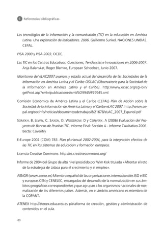 Las tecnologías de la información y la comunicación (TIC) en la educación en América
Latina. Una exploración de indicadores. 2006. Guillermo Sunkel. NACIONES UNIDAS.
CEPAL.
PISA 2000 y PISA 2003. OCDE.
Las TIC en los Centros Educativos: Cuestiones, Tendencias e Innovaciones en 2006-2007.
Anja Balanskat, Roger Blamire, European Schoolnet, Junio 2007.
Monitoreo del eLAC2007:avances y estado actual del desarrollo de las Sociedades de la
Información en América Latina y el Caribe OSILAC (Observatorio para la Sociedad de
la Información en América Latina y el Caribe). http://www.eclac.org/cgi-bin/
getProd.asp?xml=/publicaciones/xml/5/29945/P29945.xml
Comisión Económica de América Latina y el Caribe (CEPAL) Plan de Acción sobre la
Sociedad de la Información de América Latina y el Caribe eLAC 2007. http://www.ce-
pal.org/socinfo/noticias/documentosdetrabajo/8/21678/eLAC_2007_Espanol.pdf
SOMEKH, B, LEWIN, C, SAXON, D, WOODROW, D y CONVERY, A (2006) Evaluación del Pro-
yecto de Bancos de Pruebas TIC. Informe Final: Sección 4 – Informe Cualitativo 2006.
Becta: Coventry
E-Europe 2002 (COM) 783. Plan plurianual 2002-2004, para la integración efectiva de
las TIC en los sistemas de educación y formación europeos.
Licencia Creative Commons: http://es.creativecommons.org/
Informe de 2004 del Grupo de alto nivel presidido por Wim Kok titulado «Afrontar el reto
de la estrategia de Lisboa para el crecimiento y el empleo».
AENOR (www.aenor.es) Miembro español de las organizaciones internacionales ISO e IEC
y europeas CEN y CENELEC, encargadas del desarrollo de la normalización en sus ám-
bitos geográficos correspondientes y que agrupan a los organismos nacionales de nor-
malización de los diferentes países. Además, en el ámbito americano es miembro de
la COPANT.
ATENEX http://atenex.educarex.es plataforma de creación, gestión y administración de
contenidos en el aula.
5 Referencias bibliográficas
80
944296SemanaMono001 086.qxd 29/10/07 19:18 Página 80
 