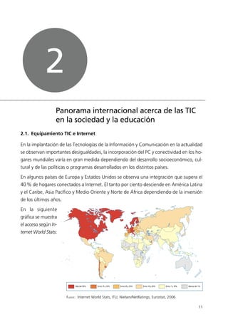 2.1. Equipamiento TIC e Internet
En la implantación de las Tecnologías de la Información y Comunicación en la actualidad
se observan importantes desigualdades, la incorporación del PC y conectividad en los ho-
gares mundiales varía en gran medida dependiendo del desarrollo socioeconómico, cul-
tural y de las políticas o programas desarrollados en los distintos países.
En algunos países de Europa y Estados Unidos se observa una integración que supera el
40% de hogares conectados a Internet. El tanto por ciento desciende en América Latina
y el Caribe, Asia Pacífico y Medio Oriente y Norte de África dependiendo de la inversión
de los últimos años.
En la siguiente
gráfica se muestra
el acceso según In-
ternet World Stats:
11
Panorama internacional acerca de las TIC
en la sociedad y la educación
2
Entre 35 y 50% Entre 20 y 35% Entre 10 y 20% Entre 1 y 10%Más del 50% Menos del 1%
FUENTE: Internet World Stats, ITU, Nielsen/NetRatings, Eurostat, 2006
944296SemanaMono001 086.qxd 29/10/07 19:18 Página 11
 