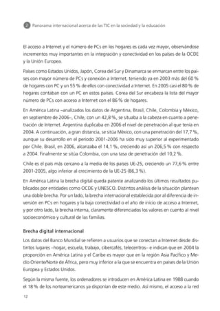 El acceso a Internet y el número de PCs en los hogares es cada vez mayor, observándose
incrementos muy importantes en la integración y conectividad en los países de la OCDE
y la Unión Europea.
Países como Estados Unidos, Japón, Corea del Sur y Dinamarca se enmarcan entre los paí-
ses con mayor número de PCs y conexión a Internet, teniendo ya en 2003 más del 60%
de hogares con PC y un 55% de ellos con conectividad a Internet. En 2005 casi el 80% de
hogares contaban con un PC en estos países. Corea del Sur encabeza la lista del mayor
número de PCs con acceso a Internet con el 86% de hogares.
En América Latina –analizados los datos de Argentina, Brasil, Chile, Colombia y México,
en septiembre de 2006–, Chile, con un 42,8%, se situaba a la cabeza en cuanto a pene-
tración de Internet. Argentina duplicaba en 2006 el nivel de penetración al que tenía en
2004. A continuación, a gran distancia, se sitúa México, con una penetración del 17,7%,
aunque su desarrollo en el periodo 2001-2006 ha sido muy superior al experimentado
por Chile. Brasil, en 2006, alcanzaba el 14,1%, creciendo así un 206,5% con respecto
a 2004. Finalmente se sitúa Colombia, con una tasa de penetración del 10,2%.
Chile es el país más cercano a la media de los países UE-25, creciendo un 77,6% entre
2001-2005, algo inferior al crecimiento de la UE-25 (86,3%).
En América Latina la brecha digital queda patente analizando los últimos resultados pu-
blicados por entidades como OCDE y UNESCO. Distintos análisis de la situación plantean
una doble brecha. Por un lado, la brecha internacional establecida por al diferencia de in-
versión en PCs en hogares y la baja conectividad o el año de inicio de acceso a Internet,
y por otro lado, la brecha interna, claramente diferenciados los valores en cuento al nivel
socioeconómico y cultural de las familias.
Brecha digital internacional
Los datos del Banco Mundial se refieren a usuarios que se conectan a Internet desde dis-
tintos lugares –hogar, escuela, trabajo, cibercafés, telecentros– e indican que en 2004 la
proporción en América Latina y el Caribe es mayor que en la región Asia Pacífico y Me-
dio Oriente/Norte de África, pero muy inferior a la que se encuentra en países de la Unión
Europea y Estados Unidos.
Según la misma fuente, los ordenadores se introducen en América Latina en 1988 cuando
el 18% de los norteamericanos ya disponían de este medio. Así mismo, el acceso a la red
2 Panorama internacional acerca de las TIC en la sociedad y la educación
12
944296SemanaMono001 086.qxd 29/10/07 19:18 Página 12
 
