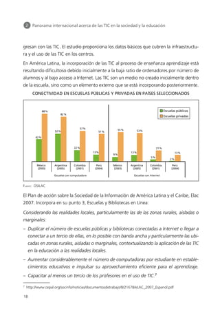 gresan con las TIC. El estudio proporciona los datos básicos que cubren la infraestructu-
ra y el uso de las TIC en los centros.
En América Latina, la incorporación de las TIC al proceso de enseñanza aprendizaje está
resultando dificultoso debido inicialmente a la baja ratio de ordenadores por número de
alumnos y al bajo acceso a Internet. Las TIC son un medio no creado inicialmente dentro
de la escuela, sino como un elemento externo que se está incorporando posteriormente.
El Plan de acción sobre la Sociedad de la Información de América Latina y el Caribe, Elac
2007. Incorpora en su punto 3, Escuelas y Bibliotecas en Línea:
Considerando las realidades locales, particularmente las de las zonas rurales, aisladas o
marginales:
– Duplicar el número de escuelas públicas y bibliotecas conectadas a Internet o llegar a
conectar a un tercio de ellas, en lo posible con banda ancha y particularmente las ubi-
cadas en zonas rurales, aisladas o marginales, contextualizando la aplicación de las TIC
en la educación a las realidades locales.
– Aumentar considerablemente el número de computadoras por estudiante en estable-
cimientos educativos e impulsar su aprovechamiento eficiente para el aprendizaje.
– Capacitar al menos un tercio de los profesores en el uso de TIC.7
18
2 Panorama internacional acerca de las TIC en la sociedad y la educación
7
http://www.cepal.org/socinfo/noticias/documentosdetrabajo/8/21678/eLAC_2007_Espanol.pdf
FUENTE: OSILAC
CONECTIVIDAD EN ESCUELAS PÚBLICAS Y PRIVADAS EN PAÍSES SELECCIONADOS
Escuelas públicas
Escuelas privadas
42%
México
(2003)
Argentina
(2005)
Escuelas con computadora Escuelas con Internet
Colombia
(2001)
Perú
(2004)
México
(2003)
Argentina
(2005)
Colombia
(2001)
Perú
(2004)
88%
52%
82%
22%
57%
13%
51%
9%
55%
13%
53%
5%
21%
2%
13%
944296SemanaMono001 086.qxd 29/10/07 19:18 Página 18
 