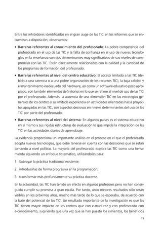 Entre los inhibidores identificados en el gran auge de las TIC en los informes que se en-
cuentran a disposición, observamos:
• Barreras referentes al conocimiento del profesorado: La pobre competencia del
profesorado en el uso de las TIC y la falta de confianza en el uso de nuevas tecnolo-
gías en la enseñanza son dos determinantes muy significativos de sus niveles de com-
promiso con las TIC. Están directamente relacionados con la calidad y la cantidad de
los programas de formación del profesorado.
• Barreras referentes al nivel del centro educativo: El acceso limitado a las TIC (de-
bido a una carencia o a una pobre organización de los recursos TIC), la baja calidad y
el mantenimiento inadecuado del hardware, así como un software educativo poco apro-
piado, son también elementos definitorios en lo que se refiere al nivel de uso de las TIC
por el profesorado. Además, la ausencia de una dimensión TIC en las estrategias ge-
nerales de los centros y su limitada experiencia en actividades orientadas hacia proyec-
tos apoyadas en las TIC, son aspectos decisivos en niveles determinantes del uso de las
TIC por parte del profesorado.
• Barreras referentes al nivel del sistema: En algunos países es el sistema educativo
en sí mismo y sus rígidas estructuras de evaluación lo que impide la integración de las
TIC en las actividades diarias de aprendizaje.
La evidencia proporciona un importante análisis en el proceso en el que el profesorado
adopta nuevas tecnologías, que debe tenerse en cuenta con las decisiones que se están
tomando a nivel político. La mayoría del profesorado explora las TIC como una herra-
mienta siguiendo un enfoque sistemático, utilizándolas para:
1. Subrayar la práctica tradicional existente;
2. introducirlas de forma progresiva en la programación;
3. transformar más profundamente su práctica docente.
En la actualidad, las TIC han tenido un efecto en algunos profesores pero no han conse-
guido cumplir su promesa a gran escala. Por tanto, unos mejores resultados sólo serán
visibles en los próximos años, mucho más tarde de lo que se esperaba, de acuerdo con
la base del potencial de las TIC. Un resultado importante de la investigación es que las
TIC tienen mayor impacto en los centros que con e-madurez y con profesorado con
e-conocimiento, sugiriendo que una vez que se han puesto los cimientos, los beneficios
19
944296SemanaMono001 086.qxd 29/10/07 19:18 Página 19
 