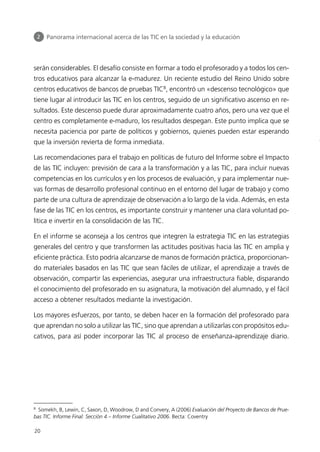 serán considerables. El desafío consiste en formar a todo el profesorado y a todos los cen-
tros educativos para alcanzar la e-madurez. Un reciente estudio del Reino Unido sobre
centros educativos de bancos de pruebas TIC8
, encontró un «descenso tecnológico» que
tiene lugar al introducir las TIC en los centros, seguido de un significativo ascenso en re-
sultados. Este descenso puede durar aproximadamente cuatro años, pero una vez que el
centro es completamente e-maduro, los resultados despegan. Este punto implica que se
necesita paciencia por parte de políticos y gobiernos, quienes pueden estar esperando
que la inversión revierta de forma inmediata.
Las recomendaciones para el trabajo en políticas de futuro del Informe sobre el Impacto
de las TIC incluyen: previsión de cara a la transformación y a las TIC, para incluir nuevas
competencias en los currículos y en los procesos de evaluación, y para implementar nue-
vas formas de desarrollo profesional continuo en el entorno del lugar de trabajo y como
parte de una cultura de aprendizaje de observación a lo largo de la vida. Además, en esta
fase de las TIC en los centros, es importante construir y mantener una clara voluntad po-
lítica e invertir en la consolidación de las TIC.
En el informe se aconseja a los centros que integren la estrategia TIC en las estrategias
generales del centro y que transformen las actitudes positivas hacia las TIC en amplia y
eficiente práctica. Esto podría alcanzarse de manos de formación práctica, proporcionan-
do materiales basados en las TIC que sean fáciles de utilizar, el aprendizaje a través de
observación, compartir las experiencias, asegurar una infraestructura fiable, disparando
el conocimiento del profesorado en su asignatura, la motivación del alumnado, y el fácil
acceso a obtener resultados mediante la investigación.
Los mayores esfuerzos, por tanto, se deben hacer en la formación del profesorado para
que aprendan no solo a utilizar las TIC, sino que aprendan a utilizarlas con propósitos edu-
cativos, para así poder incorporar las TIC al proceso de enseñanza-aprendizaje diario.
20
8
Somekh, B, Lewin, C, Saxon, D, Woodrow, D and Convery, A (2006) Evaluación del Proyecto de Bancos de Prue-
bas TIC. Informe Final: Sección 4 – Informe Cualitativo 2006. Becta: Coventry
2 Panorama internacional acerca de las TIC en la sociedad y la educación
944296SemanaMono001 086.qxd 29/10/07 19:18 Página 20
 