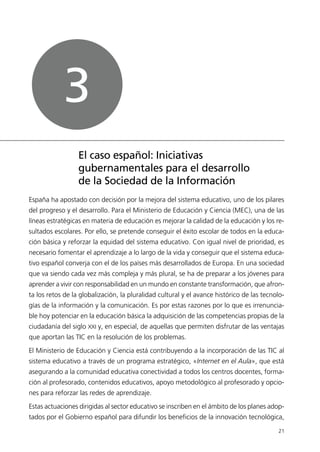 España ha apostado con decisión por la mejora del sistema educativo, uno de los pilares
del progreso y el desarrollo. Para el Ministerio de Educación y Ciencia (MEC), una de las
líneas estratégicas en materia de educación es mejorar la calidad de la educación y los re-
sultados escolares. Por ello, se pretende conseguir el éxito escolar de todos en la educa-
ción básica y reforzar la equidad del sistema educativo. Con igual nivel de prioridad, es
necesario fomentar el aprendizaje a lo largo de la vida y conseguir que el sistema educa-
tivo español converja con el de los países más desarrollados de Europa. En una sociedad
que va siendo cada vez más compleja y más plural, se ha de preparar a los jóvenes para
aprender a vivir con responsabilidad en un mundo en constante transformación, que afron-
ta los retos de la globalización, la pluralidad cultural y el avance histórico de las tecnolo-
gías de la información y la comunicación. Es por estas razones por lo que es irrenuncia-
ble hoy potenciar en la educación básica la adquisición de las competencias propias de la
ciudadanía del siglo XXI y, en especial, de aquellas que permiten disfrutar de las ventajas
que aportan las TIC en la resolución de los problemas.
El Ministerio de Educación y Ciencia está contribuyendo a la incorporación de las TIC al
sistema educativo a través de un programa estratégico, «Internet en el Aula», que está
asegurando a la comunidad educativa conectividad a todos los centros docentes, forma-
ción al profesorado, contenidos educativos, apoyo metodológico al profesorado y opcio-
nes para reforzar las redes de aprendizaje.
Estas actuaciones dirigidas al sector educativo se inscriben en el ámbito de los planes adop-
tados por el Gobierno español para difundir los beneficios de la innovación tecnológica,
21
El caso español: Iniciativas
gubernamentales para el desarrollo
de la Sociedad de la Información
3
944296SemanaMono001 086.qxd 29/10/07 19:18 Página 21
 