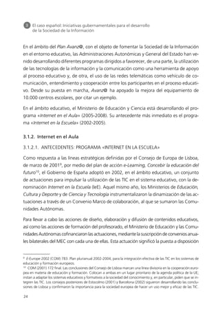 En el ámbito del Plan Avanz@, con el objeto de fomentar la Sociedad de la Información
en el entorno educativo, las Administraciones Autonómicas y General del Estado han ve-
nido desarrollando diferentes programas dirigidos a favorecer, de una parte, la utilización
de las tecnologías de la información y la comunicación como una herramienta de apoyo
al proceso educativo y, de otra, el uso de las redes telemáticas como vehículo de co-
municación, entendimiento y cooperación entre los participantes en el proceso educati-
vo. Desde su puesta en marcha, Avanz@ ha apoyado la mejora del equipamiento de
10.000 centros escolares, por citar un ejemplo.
En el ámbito educativo, el Ministerio de Educación y Ciencia está desarrollando el pro-
grama «Internet en el Aula» (2005-2008). Su antecedente más inmediato es el progra-
ma «Internet en la Escuela» (2002-2005).
3.1.2. Internet en el Aula
3.1.2.1. ANTECEDENTES: PROGRAMA «INTERNET EN LA ESCUELA»
Como respuesta a las líneas estratégicas definidas por el Consejo de Europa de Lisboa,
de marzo de 20019
, por medio del plan de acción e-Learning, Concebir la educación del
futuro10
, el Gobierno de España adoptó en 2002, en el ámbito educativo, un conjunto
de actuaciones para impulsar la utilización de las TIC en el sistema educativo, con la de-
nominación Internet en la Escuela (IeE). Aquel mismo año, los Ministerios de Educación,
Cultura y Deporte y de Ciencia y Tecnología instrumentalizaron la dinamización de las ac-
tuaciones a través de un Convenio Marco de colaboración, al que se sumaron las Comu-
nidades Autónomas.
Para llevar a cabo las acciones de diseño, elaboración y difusión de contenidos educativos,
así como las acciones de formación del profesorado, el Ministerio de Educación y las Comu-
nidades Autónomas cofinanciaron las actuaciones, mediante la suscripción de convenios anua-
les bilaterales del MEC con cada una de ellas. Esta actuación significó la puesta a disposición
24
3 El caso español: Iniciativas gubernamentales para el desarrollo
de la Sociedad de la Información
9
E-Europe 2002 (COM) 783. Plan plurianual 2002-2004, para la integración efectiva de las TIC en los sistemas de
educación y formación europeos.
10
COM (2001) 172 final. Las conclusiones del Consejo de Lisboa marcan una línea divisoria en la cooperación euro-
pea en materia de educación y formación. Colocan a ambas en un lugar prioritario de la agenda política de la UE;
instan a adaptar los sistemas educativos y formativos a la sociedad del conocimiento y, en particular, piden que se in-
tegren las TIC. Los consejos posteriores de Estocolmo (2001) y Barcelona (2002) siguieron desarrollando las conclu-
siones de Lisboa y confirmaron la importancia para la sociedad europea de hacer un uso mejor y eficaz de las TIC.
944296SemanaMono001 086.qxd 29/10/07 19:18 Página 24
 