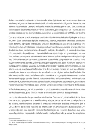 de la comunidad educativa de contenidos educativos digitales en red para cuarenta áreas cu-
rriculares y asignaturas de educación infantil, primaria, secundaria obligatoria, formación pro-
fesional y bachillerato: La oferta incluye los materiales creados por el MEC, con 28 webs de
contenidos de otras tantas materias y áreas curriculares, por una parte, y las 14 webs de con-
tenidos creadas por las Comunidades Autónomas y coordinados por el MEC, por la otra.
Con esta iniciativa, prácticamente se cubrió el 85% del currículo básico fijado por el Estado
en 2001. Estos contenidos digitales interactivos, abiertos, modulares y flexibles, se desarro-
llaron de forma agregada, en bloques y unidades didácticas para cada área o asignatura y ni-
vel educativo. Las actividades de evaluación incluyen cuestionarios, juegos, pruebas objetivas
de distintos tipos (verdadero-falso, de opción múltiple, de relación…), tareas de investiga-
ción, resolución de problemas… Las actividades de aprendizaje, en gran número, se eva-
lúan en línea para aportar retroalimentación al alumno y afianzar el proceso de aprendizaje.
Para facilitar la creación de nuevos contenidos y actividades por parte de los usuarios, se in-
cluyen herramientas abiertas y configurables por los profesores. Estos materiales aportan re-
cursos para tres tipos de usuarios: alumnado, profesorado y público, con información, en este
último caso, de interés para las familias. Una de sus ventajas consiste en que son utilizables
en cualquier sistema operativo con los visualizadores de páginas web más difundidos. Por
ello, son accesibles tanto desde la escuela como desde el hogar para convertirse en una he-
rramienta de apoyo para las familias. Estos contenidos, en los que el MEC invirtió cerca de
4.500.000 €, fueron desarrollados por equipos multidisciplinares de profesores, diseñadores
y desarrolladores informáticos, estos últimos también docentes en la mayoría de los casos.
Al final de esta etapa, se inició también la producción de contenidos con distintos nive-
les de accesibilidad, para facilitar su uso a usuarios con distintas discapacidades.
Los contenidos se distribuyen con licencia Creative Commons11
, sistema flexible de dere-
chos de autor, que permite la modificación y adaptación de los mismos por el profesora-
do usuario, licencia que se extiende a todos los contenidos digitales producidos por el
MEC a través del Centro Nacional de Información y Comunicación Educativa (CNICE)12
:
se pretendíó con esta decisión estimular la elaboración de recursos didácticos que satis-
fagan las distintas necesidades del alumnado y del profesorado, y apoyar las adaptacio-
25
11
http://es.creativecommons.org/
12
CNICE: unidad especializada del Ministerio de Educación y Ciencia de España para la integración de las TIC en
la educación.
944296SemanaMono001 086.qxd 29/10/07 19:18 Página 25
 