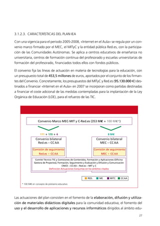 3.1.2.3. CARACTERÍSTICAS DEL PLAN IEA
Con una vigencia para el periodo 2005-2008, «Internet en el Aula» se regula por un con-
venio marco firmado por el MEC, el MITyC y la entidad pública Red.es, con la participa-
ción de las Comunidades Autónomas. Se aplica a centros educativos de enseñanza no
universitaria, centros de formación continua del profesorado y escuelas universitarias de
formación del profesorado, financiados todos ellos con fondos públicos.
El convenio fija las líneas de actuación en materia de tecnologías para la educación, con
un presupuesto total de 453,5 millones de euros, aportados por el conjunto de los firman-
tes del Convenio. Concretamente, los presupuestos del MITyC y Red.es (95.130.000 €) des-
tinados a financiar «Internet en el Aula» en 2007 se incorporan como partidas destinadas
a financiar el coste adicional de las medidas contempladas para la implantación de la Ley
Orgánica de Educación (LOE), para el refuerzo de las TIC.
Las actuaciones del plan consisten en el fomento de la elaboración, difusión y utiliza-
ción de materiales didácticos digitales para la comunidad educativa; el fomento del
uso y el desarrollo de aplicaciones y recursos informáticos dirigidos al ámbito edu-
27
Convenio Marco MEC-MIT y C-Red.es (353 M€ ؉ 100 M€*)
171 ؉ 170 ؉ 4 8 M€
Convenio bilateral
MEC – CCAA
Convenio bilateral
Red.es – CCAA
Comisión de seguimiento
Red.es ϩ CCAA
Comisión de seguimiento
MEC ϩ CCAA
Comité Técnico TIC y Comisiones de Contenidos, Formación y Aplicaciones (Oficina
Gestora de Proyectos), Formación, Seguimiento y Evaluación y Difusión y Comunicación
CNICE – CCAA – Red.es – MIT y C
Definición Actuaciones Conjuntas en los ámbitos citados
RED. ME MITC CCAA
* 100 M€ en concepto de préstamo educativo
944296SemanaMono001 086.qxd 29/10/07 19:18 Página 27
 
