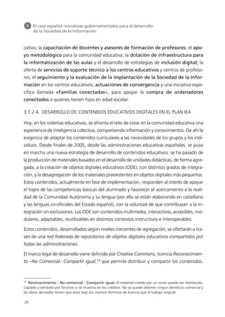 cativo; la capacitación de docentes y asesores de formación de profesores; el apo-
yo metodológico para la comunidad educativa; la dotación de infraestructura para
la informatización de las aulas y el desarrollo de estrategias de inclusión digital; la
oferta de servicios de soporte técnico a los centros educativos y centros de profeso-
res; el seguimiento y la evaluación de la implantación de la Sociedad de la Infor-
mación en los centros educativos; actuaciones de convergencia y una iniciativa espe-
cífica llamada «Familias conectadas», para apoyar la compra de ordenadores
conectados a quienes tienen hijos en edad escolar.
3.1.2.4. DESARROLLO DE CONTENIDOS EDUCATIVOS DIGITALES EN EL PLAN IEA
Hoy, en los sistemas educativos, se afronta el reto de crear en la comunidad educativa una
experiencia de inteligencia colectiva, compartiendo información y conocimientos. De ahí la
exigencia de adaptar los contenidos curriculares a las necesidades de los grupos y los indi-
viduos. Desde finales de 2005, desde las administraciones educativas españolas, se puso
en marcha una nueva estrategia de desarrollo de contenidos educativos: se ha pasado de
la producción de materiales basados en el desarrollo de unidades didácticas, de forma agre-
gada, a la creación de objetos digitales educativos (ODE), con distintos grados de integra-
ción, y la desagregación de los materiales preexistentes en objetos digitales más pequeños.
Estos contenidos, actualmente en fase de implementación, responden al interés de apoyar
el logro de las competencias básicas del alumnado y favorecer el acercamiento a la reali-
dad de la Comunidad Autónoma y su lengua (por ello se están elaborando en castellano
y las lenguas co-oficiales del Estado español), con la voluntad de que contribuyan a la in-
tegración sin exclusiones. Los ODE son contenidos multimedia, interactivos, accesibles, mo-
dulares, adaptables, reutilizables en distintos contextos instructivos e interoperables.
Estos contenidos, desarrollados según niveles crecientes de agregación, se ofertarán a tra-
vés de una red federada de repositorios de objetos digitales educativos compartidos por
todas las administraciones.
El marco legal de desarrollo viene definido por Creative Commons, licencia Reconocimien-
to –No Comercial– Compartir igual,14
que permite distribuir y compartir los contenidos.
3 El caso español: Iniciativas gubernamentales para el desarrollo
de la Sociedad de la Información
28
14
Reconocimiento - No comercial - Compartir igual: El material creado por un autor puede ser distribuido,
copiado y exhibido por terceros si se muestra en los créditos. No se puede obtener ningún beneficio comercial y
las obras derivadas tienen que estar bajo los mismos términos de licencia que el trabajo original.
944296SemanaMono001 086.qxd 29/10/07 19:18 Página 28
 