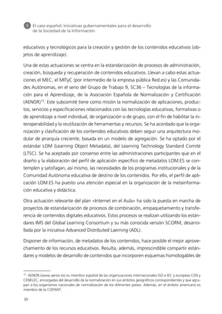 educativos y tecnológicos para la creación y gestión de los contenidos educativos (ob-
jetos de aprendizaje).
Una de estas actuaciones se centra en la estandarización de procesos de administración,
creación, búsqueda y recuperación de contenidos educativos. Llevan a cabo estas actua-
ciones el MEC, el MITyC (por intermedio de la empresa pública Red.es) y las Comunida-
des Autónomas, en el seno del Grupo de Trabajo 9, SC36 – Tecnologías de la informa-
ción para el Aprendizaje, de la Asociación Española de Normalización y Certificación
(AENOR)15
. Este subcomité tiene como misión la normalización de aplicaciones, produc-
tos, servicios y especificaciones relacionados con las tecnologías educativas, formativas o
de aprendizaje a nivel individual, de organización o de grupo, con el fin de habilitar la in-
teroperabilidad y la reutilización de herramientas y recursos. Se ha acordado que la orga-
nización y clasificación de los contenidos educativos deben seguir una arquitectura mo-
dular de jerarquía creciente, basada en un modelo de agregación. Se ha optado por el
estándar LOM (Learning Object Metadata), del Learning Technology Standard Comité
(LTSC). Se ha aceptado por consenso entre las administraciones participantes que en el
diseño y la elaboración del perfil de aplicación específico de metadatos LOM.ES se con-
templen y satisfagan, así mismo, las necesidades de los programas institucionales y de la
Comunidad Autónoma educativa de destino de los contenidos. Por ello, el perfil de apli-
cación LOM.ES ha puesto una atención especial en la organización de la metainforma-
ción educativa y didáctica.
Otra actuación relevante del plan «Internet en el Aula» ha sido la puesta en marcha de
proyectos de estandarización de procesos de combinación, empaquetamiento y transfe-
rencia de contenidos digitales educativos. Estos procesos se realizan utilizando los están-
dares IMS del Global Learning Consortium y su más conocida versión SCORM, desarro-
llada por la iniciativa Advanced Distributed Laerning (ADL).
Disponer de información, de metadatos de los contenidos, hace posible el mejor aprove-
chamiento de los recursos educativos. Resulta, además, imprescindible compartir están-
dares y modelos de desarrollo de contenidos que incorporen esquemas homologables de
30
3 El caso español: Iniciativas gubernamentales para el desarrollo
de la Sociedad de la Información
15
AENOR (www.aenor.es) es miembro español de las organizaciones internacionales ISO e IEC y europeas CEN y
CENELEC, encargadas del desarrollo de la normalización en sus ámbitos geográficos correspondientes y que agru-
pan a los organismos nacionales de normalización de los diferentes países. Además, en el ámbito americano es
miembro de la COPANT.
944296SemanaMono001 086.qxd 29/10/07 19:18 Página 30
 