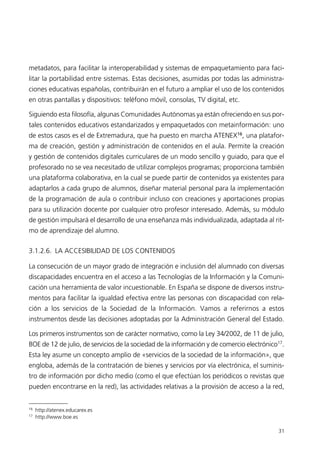 metadatos, para facilitar la interoperabilidad y sistemas de empaquetamiento para faci-
litar la portabilidad entre sistemas. Estas decisiones, asumidas por todas las administra-
ciones educativas españolas, contribuirán en el futuro a ampliar el uso de los contenidos
en otras pantallas y dispositivos: teléfono móvil, consolas, TV digital, etc.
Siguiendo esta filosofía, algunas Comunidades Autónomas ya están ofreciendo en sus por-
tales contenidos educativos estandarizados y empaquetados con metainformación: uno
de estos casos es el de Extremadura, que ha puesto en marcha ATENEX16
, una platafor-
ma de creación, gestión y administración de contenidos en el aula. Permite la creación
y gestión de contenidos digitales curriculares de un modo sencillo y guiado, para que el
profesorado no se vea necesitado de utilizar complejos programas; proporciona también
una plataforma colaborativa, en la cual se puede partir de contenidos ya existentes para
adaptarlos a cada grupo de alumnos, diseñar material personal para la implementación
de la programación de aula o contribuir incluso con creaciones y aportaciones propias
para su utilización docente por cualquier otro profesor interesado. Además, su módulo
de gestión impulsará el desarrollo de una enseñanza más individualizada, adaptada al rit-
mo de aprendizaje del alumno.
3.1.2.6. LA ACCESIBILIDAD DE LOS CONTENIDOS
La consecución de un mayor grado de integración e inclusión del alumnado con diversas
discapacidades encuentra en el acceso a las Tecnologías de la Información y la Comuni-
cación una herramienta de valor incuestionable. En España se dispone de diversos instru-
mentos para facilitar la igualdad efectiva entre las personas con discapacidad con rela-
ción a los servicios de la Sociedad de la Información. Vamos a referirnos a estos
instrumentos desde las decisiones adoptadas por la Administración General del Estado.
Los primeros instrumentos son de carácter normativo, como la Ley 34/2002, de 11 de julio,
BOE de 12 de julio, de servicios de la sociedad de la información y de comercio electrónico17
.
Esta ley asume un concepto amplio de «servicios de la sociedad de la información», que
engloba, además de la contratación de bienes y servicios por vía electrónica, el suminis-
tro de información por dicho medio (como el que efectúan los periódicos o revistas que
pueden encontrarse en la red), las actividades relativas a la provisión de acceso a la red,
31
16
http://atenex.educarex.es
17
http://www.boe.es
944296SemanaMono001 086.qxd 29/10/07 19:18 Página 31
 
