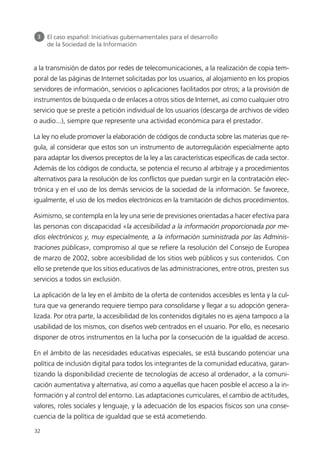 a la transmisión de datos por redes de telecomunicaciones, a la realización de copia tem-
poral de las páginas de Internet solicitadas por los usuarios, al alojamiento en los propios
servidores de información, servicios o aplicaciones facilitados por otros; a la provisión de
instrumentos de búsqueda o de enlaces a otros sitios de Internet, así como cualquier otro
servicio que se preste a petición individual de los usuarios (descarga de archivos de vídeo
o audio...), siempre que represente una actividad económica para el prestador.
La ley no elude promover la elaboración de códigos de conducta sobre las materias que re-
gula, al considerar que estos son un instrumento de autorregulación especialmente apto
para adaptar los diversos preceptos de la ley a las características específicas de cada sector.
Además de los códigos de conducta, se potencia el recurso al arbitraje y a procedimientos
alternativos para la resolución de los conflictos que puedan surgir en la contratación elec-
trónica y en el uso de los demás servicios de la sociedad de la información. Se favorece,
igualmente, el uso de los medios electrónicos en la tramitación de dichos procedimientos.
Asimismo, se contempla en la ley una serie de previsiones orientadas a hacer efectiva para
las personas con discapacidad «la accesibilidad a la información proporcionada por me-
dios electrónicos y, muy especialmente, a la información suministrada por las Adminis-
traciones públicas», compromiso al que se refiere la resolución del Consejo de Europea
de marzo de 2002, sobre accesibilidad de los sitios web públicos y sus contenidos. Con
ello se pretende que los sitios educativos de las administraciones, entre otros, presten sus
servicios a todos sin exclusión.
La aplicación de la ley en el ámbito de la oferta de contenidos accesibles es lenta y la cul-
tura que va generando requiere tiempo para consolidarse y llegar a su adopción genera-
lizada. Por otra parte, la accesibilidad de los contenidos digitales no es ajena tampoco a la
usabilidad de los mismos, con diseños web centrados en el usuario. Por ello, es necesario
disponer de otros instrumentos en la lucha por la consecución de la igualdad de acceso.
En el ámbito de las necesidades educativas especiales, se está buscando potenciar una
política de inclusión digital para todos los integrantes de la comunidad educativa, garan-
tizando la disponibilidad creciente de tecnologías de acceso al ordenador, a la comuni-
cación aumentativa y alternativa, así como a aquellas que hacen posible el acceso a la in-
formación y al control del entorno. Las adaptaciones curriculares, el cambio de actitudes,
valores, roles sociales y lenguaje, y la adecuación de los espacios físicos son una conse-
cuencia de la política de igualdad que se está acometiendo.
32
3 El caso español: Iniciativas gubernamentales para el desarrollo
de la Sociedad de la Información
944296SemanaMono001 086.qxd 29/10/07 19:18 Página 32
 