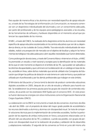 Para ayudar de manera eficaz a los alumnos con necesidad específica de apoyo educati-
vo, a través de las Tecnologías de la Información y la Comunicación, es necesario comen-
zar con un diagnóstico individualizado del alumnado y con un conocimiento adecuado,
por parte del profesorado y de los equipos psico-pedagógicos asociados a las escuelas,
de las herramientas de software y hardware disponibles en el momento actual que po-
tencian las capacidades de los mismos.
El MEC, a través del CNICE, ha realizado dicho diagnóstico entre los alumnos con necesidad
específica de apoyo educativo escolarizados en los centros educativos que son de su depen-
dencia directa, en las ciudades de Ceuta y Melilla. Tras este estudio individualizado de nece-
sidades, realizó una prospección de mercado con el objetivo de localizar y adquirir las herra-
mientas tecnológicas más adecuadas para cubrir aquellas necesidades que fueron detectadas.
Como prolongación de esta tarea, a través del Convenio Marco «Internet en el Aula», el MEC
ha promovido un estudio a nivel nacional y europeo para la identificación de los materiales
de los que en este momento se dispone en el ámbito de las TIC, que puedan ser aplicados a
las distintas discapacidades y que culminará con la elaboración de un catálogo en base de da-
tos, accesible en línea, sobre dichos materiales que será de utilidad a las Consejerías de Edu-
cación que dirigen las políticas de dotación en este terreno en cada territorio y que podrá ser
utilizada por el profesorado y por los demás profesionales que trabajan en este ámbito.
El Ministerio de Educación y Ciencia tomó la decisión de producir contenidos educativos
digitales accesibles en 2005, después de un año de estudio y reflexión para hacerlo via-
ble. Se establecieron las primeras pautas para los grupos de creación de contenidos edu-
cativos, de acuerdo con los estándares WAI fijados por el consorcio W3C. En este proce-
so fueron decisivas las sinergias con otras instituciones como la Organización Nacional de
Ciegos Españoles (ONCE).
La colaboración con la ONCE se instrumentó a través de dos convenios: el primero de ellos
–de abril de 2006– con el propósito de dotar del mayor grado posible de accesibilidad a
los recursos destinados a alumnos y alumnas con discapacidad visual. Se trata de compar-
tir soluciones técnicas para la implementación de contenidos accesibles, facilitar la partici-
pación de los expertos de ambas instituciones en foros y actuaciones relacionadas con la
difusión del uso educativo de las TIC y colaborar, cuando sea posible, con grupos de per-
sonas con discapacidad visual en la realización de pruebas y validación de los desarrollos
y adaptaciones realizados. El segundo de los convenios se firmó en junio del mismo año
33
944296SemanaMono001 086.qxd 29/10/07 19:18 Página 33
 
