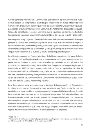 Cortes Generales mediante una Ley Orgánica. Los Estatutos de las Comunidades Autó-
nomas recogen las competencias asumidas por estas dentro del marco establecido en la
Constitución. El castellano es la lengua oficial del Estado español y las demás lenguas es-
pañolas son oficiales en las respectivas Comunidades Autónomas, de acuerdo con sus Es-
tatutos. La Constitución reconoce, así mismo, que la riqueza de las distintas modalidades
lingüísticas de España es un patrimonio cultural objeto de especial respeto y protección.
Por otra parte, la Ley Orgánica 2/2006, de 3 de mayo, de Educación, enumera los fines que
persigue el sistema educativo español y señala, entre otros, «La formación en el respeto y
reconocimiento de la pluralidad lingüística y cultural de España y de la interculturalidad como
un elemento enriquecedor de la sociedad», y «la capacitación para la comunicación en la
lengua oficial y cooficial, si la hubiere, y en una o más lenguas extranjeras».19
En el ámbito europeo, los Estados Miembros de la Unión, conscientes del valor de lo in-
tercultural y del multilingüismo y de que la protección de las lenguas representa una im-
portante contribución a la construcción de una Europa basada en los principios de la de-
mocracia y la diversidad cultural, firmaron la Carta Europea de las Lenguas Regionales y
Minoritarias en 1992. El Estado español ratificó dicha Carta en septiembre de 2001. El
instrumento de ratificación20
declara que, a efectos del cumplimiento del contenido de
la Carta, se entiende por lenguas regionales o minoritarias, las reconocidas «como oficia-
les en los Estatutos de Autonomía de las Comunidades Autónomas del País Vasco, Cata-
luña, Illes Balears, Galicia, Valenciana y Navarra».
En la dimensión europea, se reconoce que la Sociedad de la Información y el Conocimien-
to ofrece la oportunidad de comunicaciones transfronterizas. Existe, por tanto, una ne-
cesidad creciente de establecer estándares para la interoperabilidad entre los servicios de
las administraciones electrónicas. Las distintas administraciones de los Estados Miembros
han desarrollado, o están haciéndolo, marcos de interoperabilidad para una comunica-
ción entre ellas y la prestación de servicios electrónicos a los ciudadanos y las empresas.
El Plan de Acción eEurope 2005 encomendó a la Comisión Europea la elaboración de un
marco de Interoperabilidad que sirviera de apoyo a la prestación de los servicios paneu-
ropeos de administración electrónica a los ciudadanos y las empresas.
35
19
LOE, Art. 2.
20
Instrumento de ratificación de la Carta Europea de las Lenguas Regionales o Minoritarias, hecha en Estrasbur-
go el 5 de noviembre de 1992, BOE de 15 de septiembre de 2001.
944296SemanaMono001 086.qxd 29/10/07 19:18 Página 35
 
