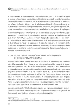 El Marco Europeo de Interoperabilidad, de noviembre de 2004, v 1.0,21
se construye sobre
la base de ocho principios: accesibilidad, multilingüismo, seguridad, privacidad (protección
de datos personales), subsidiariedad, uso de estándares abiertos, valoración de los beneficios
del software de fuentes abiertas y uso de soluciones multilaterales. Recomienda que la ar-
quitectura de la información sea lingüísticamente neutral usando, por ejemplo, esquemas XML
o que, en su defecto, se tomen precauciones para facilitar los mecanismos de traducción.
Esta realidad lingüística y cultural plural que se acaba de bosquejar y que defienden, apo-
yan y promocionan los instrumentos legales y acuerdos, encontró reconocimiento en el
plan «Internet en el Aula». El plan se compromete a prestar especial atención a la dimen-
sión multilingüe en la elaboración de los materiales didácticos digitales que se creen para
el desarrollo del currículo y la capacitación de docentes y asesores de formación. En la
práctica, ello ha significado que los contenidos educativos y su metainformación se están
elaborando en castellano, en las lenguas cooficiales de las Comunidades Autónomas y
en inglés internacional estándar.
3.1.2.8. ACTUACIONES DE FORMACIÓN DEL PROFESORADO Y CREACIÓN
DE RECURSOS FORMATIVOS DIGITALES
Ninguna mejora de los sistemas educativos es posible sin el compromiso y la colabora-
ción del profesorado. Debe reforzarse, por ello, su profesionalidad mediante la forma-
ción inicial y continua. Una de las actuaciones en este campo es la de la formación del
profesorado en un entorno telemático, que hace uso de las posibilidades de Internet para
prepararse profesionalmente en el uso educativo de las TIC. Las actuaciones se realizan
tanto mediante convenios bilaterales del MEC con las Comunidades Autónomas como a
través de «Internet en el Aula». Las actuaciones de formación propuestas están dirigidas
a capacitar, tanto tecnológica como metodológicamente, a los profesionales de la ense-
ñanza en un proceso de formación continuo y basado principalmente en los nuevos en-
tornos formativos que ofrecen las herramientas de aprendizaje en línea.
La incorporación de las TIC a la educación requiere que el profesorado adquiera las com-
petencias profesionales necesarias para que la integración se produzca con garantías de
éxito y con la seguridad necesaria que requiere toda innovación.
36
3 El caso español: Iniciativas gubernamentales para el desarrollo de la Sociedad de la
Información
21
Marco Europeo de Interoperabilidad, [en línea]
http://ec.europa.eu/idabc/en/document/3473/5585#finalEIF, Fecha de consulta: [04/10/2007]
944296SemanaMono001 086.qxd 29/10/07 19:18 Página 36
 