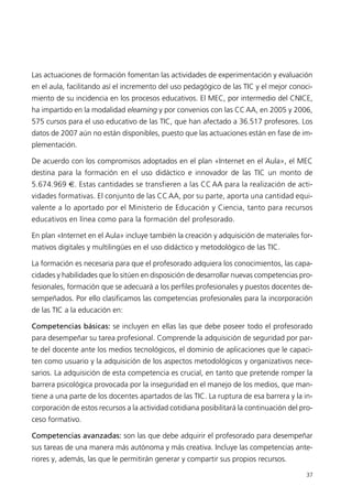 Las actuaciones de formación fomentan las actividades de experimentación y evaluación
en el aula, facilitando así el incremento del uso pedagógico de las TIC y el mejor conoci-
miento de su incidencia en los procesos educativos. El MEC, por intermedio del CNICE,
ha impartido en la modalidad elearning y por convenios con las CCAA, en 2005 y 2006,
575 cursos para el uso educativo de las TIC, que han afectado a 36.517 profesores. Los
datos de 2007 aún no están disponibles, puesto que las actuaciones están en fase de im-
plementación.
De acuerdo con los compromisos adoptados en el plan «Internet en el Aula», el MEC
destina para la formación en el uso didáctico e innovador de las TIC un monto de
5.674.969 €. Estas cantidades se transfieren a las CC AA para la realización de acti-
vidades formativas. El conjunto de las CC AA, por su parte, aporta una cantidad equi-
valente a lo aportado por el Ministerio de Educación y Ciencia, tanto para recursos
educativos en línea como para la formación del profesorado.
En plan «Internet en el Aula» incluye también la creación y adquisición de materiales for-
mativos digitales y multilingües en el uso didáctico y metodológico de las TIC.
La formación es necesaria para que el profesorado adquiera los conocimientos, las capa-
cidades y habilidades que lo sitúen en disposición de desarrollar nuevas competencias pro-
fesionales, formación que se adecuará a los perfiles profesionales y puestos docentes de-
sempeñados. Por ello clasificamos las competencias profesionales para la incorporación
de las TIC a la educación en:
Competencias básicas: se incluyen en ellas las que debe poseer todo el profesorado
para desempeñar su tarea profesional. Comprende la adquisición de seguridad por par-
te del docente ante los medios tecnológicos, el dominio de aplicaciones que le capaci-
ten como usuario y la adquisición de los aspectos metodológicos y organizativos nece-
sarios. La adquisición de esta competencia es crucial, en tanto que pretende romper la
barrera psicológica provocada por la inseguridad en el manejo de los medios, que man-
tiene a una parte de los docentes apartados de las TIC. La ruptura de esa barrera y la in-
corporación de estos recursos a la actividad cotidiana posibilitará la continuación del pro-
ceso formativo.
Competencias avanzadas: son las que debe adquirir el profesorado para desempeñar
sus tareas de una manera más autónoma y más creativa. Incluye las competencias ante-
riores y, además, las que le permitirán generar y compartir sus propios recursos.
37
944296SemanaMono001 086.qxd 29/10/07 19:18 Página 37
 