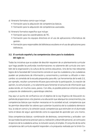 a) Itinerario formativo común que incluye:
• Formación para la adquisición de competencias básicas.
• Formación para la adquisición de competencias avanzadas.
b) Itinerario formativo específico que incluye:
• Formación para los coordinadores de TIC.
• Formación para los equipos directivos en el uso de aplicaciones informáticas de
gestión.
• Formación para responsables de bibliotecas escolares en el uso de aplicaciones para
bibliotecas.
3.2. El currículo español y las competencias clave para la ciudadanía
del siglo XXI
Todas las iniciativas que se acaban de describir requieren de un planteamiento curricular
que haga posible las profundas transformaciones no solamente del currículo sino tam-
bién de la organización y la cultura de los centros educativos. Uno de los más relevantes
logros de la Sociedad del Conocimiento consiste en que los ciudadanos y las ciudadanas
pueden ser productores de información y conocimiento y controlar su difusión e inter-
cambio: es cometido de la escuela prepararlos para ello. Las herramientas de la web 2.0,
por ejemplo, resultan sumamente eficaces para estimular la participación, la creación de
opinión, la comunicación, y no solamente para fomentar el consumo de información que
acaba siendo, en muchos casos, pasivo. Con ellas, es posible potenciar entornos sociales
y espacios de colaboración y aprendizaje colectivo.
Hay aquí un punto de confluencia con el objetivo de la Ley Orgánica de Educación es-
pañola de proporcionar a los jóvenes una educación que abarque los conocimientos y las
competencias básicas que resultan necesarias en la sociedad actual; competencias que
les permitan desarrollar los valores que sustentan la práctica de la ciudadanía democrá-
tica, la vida en común y la cohesión social; competencias que estimulen en el alumnado
tanto el deseo de seguir aprendiendo como la capacidad de aprender por uno mismo.
Estas competencias básicas –combinación de destrezas, conocimientos y actitudes– son
las que todas las personas precisan para su realización y desarrollo personal, así como para
el ejercicio de la ciudadanía activa, la inclusión social y el empleo. El conjunto de las ocho
competencias del currículo español responden a la propuesta realizada por la Unión Eu-
39
944296SemanaMono001 086.qxd 29/10/07 19:18 Página 39
 