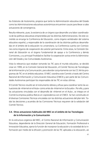 los Estatutos de Autonomía, propicia que tanto la Administración educativa del Estado
como las Administraciones educativas autonómicas encuentren cauces para llevar a cabo
actuaciones de convergencia.
Resulta relevante, pues, la existencia de un órgano que desarrolle una labor coordinado-
ra de las políticas educativas emprendidas por las distintas Administraciones. De este co-
metido se encarga la Conferencia de Educación, como órgano vertebrador del sistema
educativo español, y responsable de la coordinación de las distintas políticas desarrolla-
das en el ámbito de la educación no universitaria. La Conferencia cuenta con Comisio-
nes como órganos de cooperación de carácter permanente. Entre estas, la Comisión Ge-
neral de Educación es el órgano fundamental de apoyo a la Conferencia y demás
Comisiones, y su principal finalidad es facilitar la cooperación activa entre la Administra-
ción del Estado y las Comunidades Autónomas.
Vista la relevancia que estaban tomando las TIC para el mundo educativo, se decidió
crear en 1999, en la Comisión General de Educación, el Comité Técnico de Tecnologías
de la Información y la Comunicación, para abordar conjuntamente con las CCAA los pro-
gramas de TIC en el ámbito educativo. El MEC coordina este Comité a través del Centro
Nacional de Información y Comunicación Educativa (CNICE) y por parte de las Comuni-
dades Autónomas participan los responsables de las TIC en estas últimas.
El Comité Técnico resultó ser el instrumento idóneo y eficaz para coordinar tanto las ac-
tuaciones de «Internet en el Aula» como antes de «Internet en la Escuela». Por ello, y para
las actuaciones vinculadas con el desarrollo de «Internet en el Aula», se integra en el
Comité la empresa pública Red.es en copresidencia con el CNICE. Se han constituido en
él diversas Comisiones Técnicas vinculadas con las distintas actuaciones del plan IeA. To-
das las decisiones y acuerdos de las Comisiones Técnicas requieren de la validación del
Comité Técnico.
3.4. Otras actuaciones habituales del MEC en el ámbito de las Tecnologías
de la Información y la Comunicación
En la estructura orgánica del MEC, el Centro Nacional de Información y Comunicación
Educativa, dependiente de la Dirección General de Educación, Formación Profesional e
Innovación Educativa, ejerce la función de incorporar la educación a la sociedad de la in-
formación por medio de la difusión y promoción de las TIC aplicadas a la educación, así
41
944296SemanaMono001 086.qxd 29/10/07 19:18 Página 41
 