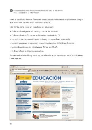 como el desarrollo de otras formas de teleeducación mediante la adaptación de progra-
mas avanzados de educación a distancia a las TIC.
Este Centro tiene entre sus cometidos los siguientes:
• El desarrollo del portal educativo y cultural del Ministerio.
• El desarrollo de la Educación a distancia a través de las TIC.
• La producción de contenidos curriculares y no curriculares hipermedia.
• La participación en programas y proyectos educativos de la Unión Europea.
• La coordinación con las iniciativas de TIC de las CCAA.
• El desarrollo de la televisión educativa.
Su oferta de contenidos y servicios para la educación se ofrecen en el portal www.
cnice.mec.es:
42
3 El caso español: Iniciativas gubernamentales para el desarrollo
de la Sociedad de la Información
944296SemanaMono001 086.qxd 29/10/07 19:18 Página 42
 