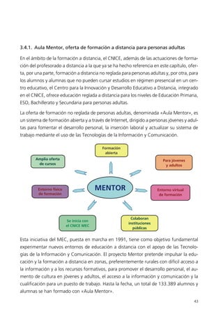 3.4.1. Aula Mentor, oferta de formación a distancia para personas adultas
En el ámbito de la formación a distancia, el CNICE, además de las actuaciones de forma-
ción del profesorado a distancia a la que ya se ha hecho referencia en este capítulo, ofer-
ta, por una parte, formación a distancia no reglada para personas adultas y, por otra, para
los alumnos y alumnas que no pueden cursar estudios en régimen presencial en un cen-
tro educativo, el Centro para la Innovación y Desarrollo Educativo a Distancia, integrado
en el CNICE, ofrece educación reglada a distancia para los niveles de Educación Primaria,
ESO, Bachillerato y Secundaria para personas adultas.
La oferta de formación no reglada de personas adultas, denominada «Aula Mentor», es
un sistema de formación abierta y a través de Internet, dirigido a personas jóvenes y adul-
tas para fomentar el desarrollo personal, la inserción laboral y actualizar su sistema de
trabajo mediante el uso de las Tecnologías de la Información y Comunicación.
Esta iniciativa del MEC, puesta en marcha en 1991, tiene como objetivo fundamental
experimentar nuevos entornos de educación a distancia con el apoyo de las Tecnolo-
gías de la Información y Comunicación. El proyecto Mentor pretende impulsar la edu-
cación y la formación a distancia en zonas, preferentemente rurales con difícil acceso a
la información y a los recursos formativos, para promover el desarrollo personal, el au-
mento de cultura en jóvenes y adultos, el acceso a la información y comunicación y la
cualificación para un puesto de trabajo. Hasta la fecha, un total de 133.389 alumnos y
alumnas se han formado con «Aula Mentor».
43
MENTOR
Formación
abierta
Amplia oferta
de cursos
Colaboran
instituciones
públicas
Se inicia con
el CNICE MEC
Para jóvenes
y adultos
Entorno físico
de formación
Entorno virtual
de formación
944296SemanaMono001 086.qxd 29/10/07 19:18 Página 43
 