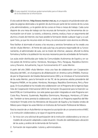 El sitio web de Mentor, http://www.mentor.mec.es, es un espacio virtual donde están alo-
jadas las páginas destinadas a la gestión de alumnos por parte de los tutores de los cursos
y los administradores, y a la gestión de los cursos en línea o mesas de trabajo. Cada curso
dispone de una mesa de trabajo con los recursos de formación y las herramientas de co-
municación con el tutor. La tutoría, a distancia, orienta, evalúa y hace un seguimiento del
alumno a través de Internet; eso hace posible la formación desde cualquier lugar y a cual-
quier hora, ya que los recursos están en línea y la comunicación tutor-alumno es diferida.
Para facilitar al alumnado el acceso a los recursos y servicios formativos se ha creado una
red de «Aulas Mentor». Al frente de cada aula hay una persona responsable de su funcio-
namiento, el administrador de aula, con la misión de informar, asesorar, difundir la oferta
formativa y facilitar a la población los recursos necesarios para las actividades de formación.
Las aulas están distribuidas por todas las Comunidades Autónomas de España y en va-
rios países de América Latina: Honduras, Nicaragua, Perú, Paraguay, República Domini-
cana y Panamá. Actualmente, hay en funcionamiento 411 aulas Mentor.
A partir del año 2000 «Aula Mentor» inicia una fase de colaboración con Cooperación
Educativa del MEC, en el programa de alfabetización en América Latina (PAEBA), financia-
do por la Organización de Estados Iberoamericanos (OEI) y se introduce el funcionamiento
de las aulas Mentor, para la formación en las TIC de las personas adultas procedente del
Programa PAEBA, en los países: Honduras, Nicaragua, República Dominicana, Perú y Para-
guay. En la actualidad se ha iniciado otra colaboración con el Programa de la Agencia Espa-
ñola de Cooperación Internacional (AECI) de Formación Ocupacional para la Inserción La-
boral (FOIL) en Centroamérica. Los siete países que están integrados en este Programa son:
Costa Rica, Panamá, Guatemala, República Dominicana, Nicaragua, Honduras y El Salva-
dor. También se tiene prevista la colaboración, a través de un Programa específico del Me-
morandum firmado entre los Ministerios de Educación de España y los Estados Unidos de
México para integrar las aulas Mentor en Institutos de Formación Profesional de México.
Para la creación de un Aula Mentor se requiere la suscripción de un convenio entre el MEC
y la institución colaboradora y se sigue el siguiente proceso:
1. Se inicia con una solicitud de participación de la institución colaboradora y se crea un
modelo de actuación adaptado a cada situación. Estudio de viabilidad para ubicación
de las aulas y análisis de la demanda de formación.
2. Formación de responsables: tutores y administradores.
44
3 El caso español: Iniciativas gubernamentales para el desarrollo
de la Sociedad de la Información
944296SemanaMono001 086.qxd 29/10/07 19:18 Página 44
 