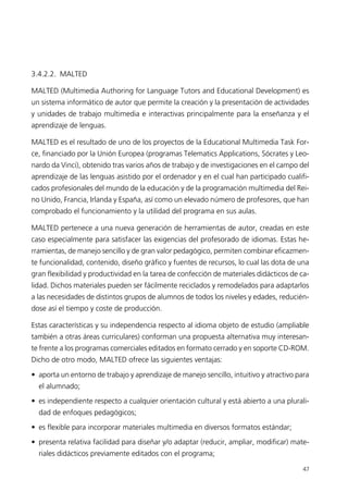 3.4.2.2. MALTED
MALTED (Multimedia Authoring for Language Tutors and Educational Development) es
un sistema informático de autor que permite la creación y la presentación de actividades
y unidades de trabajo multimedia e interactivas principalmente para la enseñanza y el
aprendizaje de lenguas.
MALTED es el resultado de uno de los proyectos de la Educational Multimedia Task For-
ce, financiado por la Unión Europea (programas Telematics Applications, Sócrates y Leo-
nardo da Vinci), obtenido tras varios años de trabajo y de investigaciones en el campo del
aprendizaje de las lenguas asistido por el ordenador y en el cual han participado cualifi-
cados profesionales del mundo de la educación y de la programación multimedia del Rei-
no Unido, Francia, Irlanda y España, así como un elevado número de profesores, que han
comprobado el funcionamiento y la utilidad del programa en sus aulas.
MALTED pertenece a una nueva generación de herramientas de autor, creadas en este
caso especialmente para satisfacer las exigencias del profesorado de idiomas. Estas he-
rramientas, de manejo sencillo y de gran valor pedagógico, permiten combinar eficazmen-
te funcionalidad, contenido, diseño gráfico y fuentes de recursos, lo cual las dota de una
gran flexibilidad y productividad en la tarea de confección de materiales didácticos de ca-
lidad. Dichos materiales pueden ser fácilmente reciclados y remodelados para adaptarlos
a las necesidades de distintos grupos de alumnos de todos los niveles y edades, reducién-
dose así el tiempo y coste de producción.
Estas características y su independencia respecto al idioma objeto de estudio (ampliable
también a otras áreas curriculares) conforman una propuesta alternativa muy interesan-
te frente a los programas comerciales editados en formato cerrado y en soporte CD-ROM.
Dicho de otro modo, MALTED ofrece las siguientes ventajas:
• aporta un entorno de trabajo y aprendizaje de manejo sencillo, intuitivo y atractivo para
el alumnado;
• es independiente respecto a cualquier orientación cultural y está abierto a una plurali-
dad de enfoques pedagógicos;
• es flexible para incorporar materiales multimedia en diversos formatos estándar;
• presenta relativa facilidad para diseñar y/o adaptar (reducir, ampliar, modificar) mate-
riales didácticos previamente editados con el programa;
47
944296SemanaMono001 086.qxd 29/10/07 19:18 Página 47
 