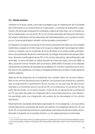 3.5. Dónde estamos
«Internet en el Aula» prevé, como plan estratégico para la implantación de la Sociedad
de la Información y el Conocimiento en la educación, un proceso de evaluación y segui-
miento. De dicho plan evaluativo se ha llevado a cabo la primera fase, con un estudio so-
bre la implantación y el uso de las TIC en los centros educativos de Educación Primaria y
Secundaria. Participaron centros educativos de titularidad pública, aun cuando en La Rio-
ja y en Canarias participaron también centros privados concertados.22
Se realizaron encuestas y entrevistas en los centros educativos de todas las Comunidades
Autónomas, excepto en el País Vasco (con la que no disponía del marco legal de colabo-
ración) y Cataluña, que en el periodo de toma de datos en el campo estaba participan-
do en otra evaluación de alcance internacional. Se recogió información de equipos direc-
tivos, docentes coordinadores de las TIC en los centros educativos, del profesorado y del
alumnado. La toma de datos se realizó durante los meses de mayo y junio de 2006, es
decir, durante el tercer trimestre del curso lectivo 2005-2006. El estudio se ha realizado
satisfaciendo las políticas de igualdad que establecen la inclusión sistemática de la varia-
ble sexo en las estadísticas, encuestas y recogida de datos que se lleven a cabo desde los
poderes públicos.
Algunas de las preguntas de la evaluación han versado sobre los recursos disponi-
bles en los centros educativos para la gestión y los procesos de enseñanza y aprendi-
zaje; la organización y coordinación de los recursos; el uso que hace de ellos el pro-
fesorado y su formación para el uso de las TIC en la enseñanza; el uso de las TIC por
parte del alumnado, en el centro escolar y fuera de él; la valoración de la utilidad de
las TIC por parte de todos los integrantes de la comunidad educativa; y los obstácu-
los percibidos para una integración más amplia de las tecnologías en los centros
educativos.
Presentamos los resultados del estudio organizados en cinco categorías: i, recursos de los
centros educativos; ii, procesos del centro con relación a la integración de las TIC; iii, uso
de las TIC en procesos de enseñanza y aprendizaje y percepciones del alumnado y el pro-
fesorado al respecto; iv, el contexto familiar; y v, las repercusiones en el alumnado.
49
22
Los conciertos educativos tienen por objeto garantizar la impartición de la educación básica obligatoria gratui-
ta en centros privados, mediante la asignación de fondos públicos destinados a este fin por la Administración edu-
cativa.
944296SemanaMono001 086.qxd 29/10/07 19:18 Página 49
 
