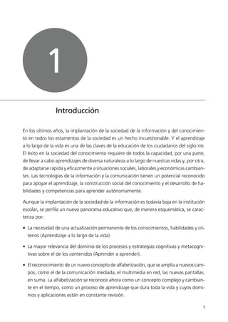 5
Introducción
En los últimos años, la implantación de la sociedad de la información y del conocimien-
to en todos los estamentos de la sociedad es un hecho incuestionable. Y el aprendizaje
a lo largo de la vida es una de las claves de la educación de los ciudadanos del siglo XXI.
El éxito en la sociedad del conocimiento requiere de todos la capacidad, por una parte,
de llevar a cabo aprendizajes de diversa naturaleza a lo largo de nuestras vidas y, por otra,
de adaptarse rápida y eficazmente a situaciones sociales, laborales y económicas cambian-
tes. Las tecnologías de la información y la comunicación tienen un potencial reconocido
para apoyar el aprendizaje, la construcción social del conocimiento y el desarrollo de ha-
bilidades y competencias para aprender autónomamente.
Aunque la implantación de la sociedad de la información es todavía baja en la institución
escolar, se perfila un nuevo panorama educativo que, de manera esquemática, se carac-
teriza por:
• La necesidad de una actualización permanente de los conocimientos, habilidades y cri-
terios (Aprendizaje a lo largo de la vida).
• La mayor relevancia del dominio de los procesos y estrategias cognitivas y metacogni-
tivas sobre el de los contenidos (Aprender a aprender).
• El reconocimiento de un nuevo concepto de alfabetización, que se amplía a nuevos cam-
pos, como el de la comunicación mediada, el multimedia en red, las nuevas pantallas,
en suma. La alfabetización se reconoce ahora como un concepto complejo y cambian-
te en el tiempo, como un proceso de aprendizaje que dura toda la vida y cuyos domi-
nios y aplicaciones están en constante revisión.
1
944296SemanaMono001 086.qxd 29/10/07 19:18 Página 5
 