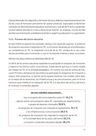 Estos profesionales han adquirido su formación técnica y didáctica mayoritariamente por me-
dio de cursos de formación permanente de carácter presencial, organizados fundamental-
mente por las Administraciones educativas autonómicas; y más del 40% de los coordinado-
res dice haberse formado en cursos a distancia por Internet. Sin embargo, muchos de ellos
perciben que la formación autodidacta ha tenido un papel muy relevante en su capacitación.
3.5.2. Procesos del centro educativo
En este ámbito se exponen los resultados relativos a los siguientes aspectos: la existencia
de proyectos educativos integrando las TIC; la formación declarada por el profesorado y
sus competencias en TIC; la integración curricular de las TIC; ventajas de su uso y obs-
táculos percibidos para incrementar su uso en las distintas materias y áreas curriculares.
PROYECTOS EDUCATIVOS DE INTEGRACIÓN DE TIC
Un 84% de los centros educativos españoles ha participado en proyectos de innovación
y mejora en los últimos cuatro cursos lectivos. Puede decirse que hay un interés notable
por integrar las TIC en la actividad pedagógica. Un número muy alto de centros de Edu-
cación Primaria y de Educación Secundaria ha participado en programas de innovación y
mejora. Estos programas, en opinión de los equipos directivos, han incidido, sobre todo,
en la mejora de las dotaciones, las infraestructuras y las comunicaciones, pero no lo han
hecho en igual medida en la integración de las TIC a la vida diaria del centro y del aula o
en el acceso a contenidos digitales.
53
EN LOS CENTROS EDUCATIVOS....
… hay un proyecto del centro específico sobre TIC 54,2%
… además existen otros proyectos sobre TIC impulsados por departamentos
o grupos de docentes interesados 50,8%
... los proyectos de innovación han mejorado el equipamiento 70,1%
y las infraestructuras y comunicaciones 60,5%
... los proyectos de innovación han mejorado la integración de las TIC
en la actividad diaria de las aulas y del centro 56,3%
y el acceso a contenidos educativos digitales 46,3%
944296SemanaMono001 086.qxd 29/10/07 19:18 Página 53
 