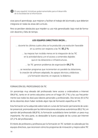 sivas para el aprendizaje, que mejoran y facilitan el trabajo del alumnado y que deberían
integrarse en todas las áreas del currículo.
Pero se perciben obstáculos que impiden su uso más generalizado: bajo nivel de forma-
ción docente y falta de tiempo.
FORMACIÓN DEL PROFESORADO EN TIC
Un porcentaje muy elevado del profesorado tiene acceso a ordenadores e Internet
(94,6%), tanto en el centro educativo como en el hogar (91,7%) y los usa frecuente-
mente (casi todos los días) para labores personales y profesionales. Dos tercios (61,6%)
de los docentes dicen haber recibido algún tipo de formación específica en TIC.
Esta formación se ha adquirido sobre todo en cursos de formación permanente de carác-
ter presencial, promovidos por las Administraciones educativas autonómicas (89,2%); en
opinión del profesorado (68,8%), la formación autodidacta tiene también un peso muy
importante. Por otra parte, es destacable la buena acogida de los cursos por Internet
(27,2% del profesorado).
El interés de profesores y profesoras por la formación en TIC también es valorado por los
equipos directivos, que reconocen cómo los programas de innovación y mejora sobre TIC
56
3 El caso español: Iniciativas gubernamentales para el desarrollo
de la Sociedad de la Información
LOS EQUIPOS DIRECTIVOS DICEN…
… durante los últimos cuatro años se ha producido una evolución favorable
en su centro con respecto a las TIC 85,2%
… las mejoras han incidido menos en la integración de las TIC
en la actividad diaria y en el acceso a contenidos digitales
que en las dotaciones e infraestructuras.
… las TIC generan problemas de organización 64,2%
… se necesitan programas que incrementen en paralelo las dotaciones,
la creación de software adaptado, los apoyos técnicos y didácticos
y la formación docente; en especial, la didáctica.
944296SemanaMono001 086.qxd 29/10/07 19:18 Página 56
 