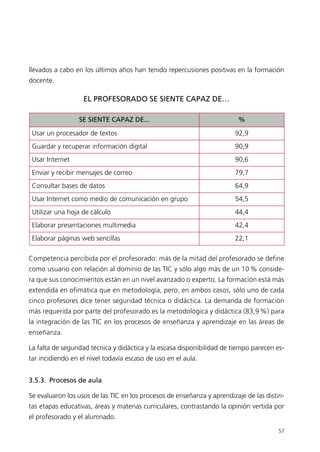57
llevados a cabo en los últimos años han tenido repercusiones positivas en la formación
docente.
EL PROFESORADO SE SIENTE CAPAZ DE…
Competencia percibida por el profesorado: más de la mitad del profesorado se define
como usuario con relación al dominio de las TIC y sólo algo más de un 10 % conside-
ra que sus conocimientos están en un nivel avanzado o experto. La formación está más
extendida en ofimática que en metodología, pero, en ambos casos, sólo uno de cada
cinco profesores dice tener seguridad técnica o didáctica. La demanda de formación
más requerida por parte del profesorado es la metodológica y didáctica (83,9 %) para
la integración de las TIC en los procesos de enseñanza y aprendizaje en las áreas de
enseñanza.
La falta de seguridad técnica y didáctica y la escasa disponibilidad de tiempo parecen es-
tar incidiendo en el nivel todavía escaso de uso en el aula.
3.5.3. Procesos de aula
Se evaluaron los usos de las TIC en los procesos de enseñanza y aprendizaje de las distin-
tas etapas educativas, áreas y materias curriculares, contrastando la opinión vertida por
el profesorado y el alumnado.
SE SIENTE CAPAZ DE... %
Usar un procesador de textos 92,9
Guardar y recuperar información digital 90,9
Usar Internet 90,6
Enviar y recibir mensajes de correo 79,7
Consultar bases de datos 64,9
Usar Internet como medio de comunicación en grupo 54,5
Utilizar una hoja de cálculo 44,4
Elaborar presentaciones multimedia 42,4
Elaborar páginas web sencillas 22,1
944296SemanaMono001 086.qxd 29/10/07 19:18 Página 57
 