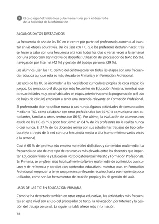 ALGUNOS DATOS DESTACADOS
La frecuencia de uso de las TIC en el centro por parte del profesorado aumenta al avan-
zar en las etapas educativas. De los usos con TIC que los profesores declaran hacer, tres
se llevan a cabo con una frecuencia alta (casi todos los días o varias veces a la semana)
por una proporción significativa de docentes: utilización del procesador de texto (55%),
navegación por Internet (42%) y gestión del trabajo personal (29%).
Los alumnos usan las TIC dentro del centro escolar en todas las etapas con una frecuen-
cia reducida aunque esta es más elevada en Primaria y en Formación Profesional.
Los usos de las TIC se acomodan a las necesidades curriculares propias de cada etapa: los
juegos, los ejercicios o el dibujo son más frecuentes en Educación Primaria, mientras que
otras actividades muy poco habituales en etapas anteriores (como la programación o el uso
de hojas de cálculo) empiezan a tener una presencia relevante en Formación Profesional.
El profesorado dice no utilizar nunca o casi nunca algunas actividades de comunicación
mediante TIC, como colaborar con otros profesionales (un 88 %) o comunicarse con es-
tudiantes, familias u otros centros (un 86 %). Por último, la evaluación de alumnos con
ayuda de las TIC es muy poco frecuente: un 84 % de los profesores no la realiza nunca
o casi nunca. El 27 % de los docentes realiza con sus estudiantes trabajos de tipo cola-
borativo a través de la red con una frecuencia media o alta (como mínimo varias veces
a la semana).
Casi el 60% del profesorado emplea materiales didácticos y contenidos multimedia. La
frecuencia de uso de este tipo de recursos es más elevada entre los docentes que impar-
ten Educación Primaria y Educación Postobligatoria (Bachillerato y Formación Profesional).
En Primaria, se emplean más habitualmente software multimedia de contenidos curricu-
lares y de referencia y portales con contenidos educativos, mientras que, en Formación
Profesional, empiezan a tener una presencia relevante recursos hasta ese momento poco
utilizados, como son las herramientas de creación propia y las de gestión del aula.
USOS DE LAS TIC EN EDUCACIÓN PRIMARIA
Como se ha detectado también en otras etapas educativas, las actividades más frecuen-
tes en este nivel son el uso del procesador de texto, la navegación por Internet y la ges-
tión del trabajo personal. La siguiente tabla ofrece más información:
58
3 El caso español: Iniciativas gubernamentales para el desarrollo
de la Sociedad de la Información
944296SemanaMono001 086.qxd 29/10/07 19:18 Página 58
 