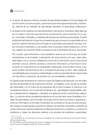 • La opción de generar entornos virtuales de aprendizaje basados en las tecnologías de
la información y la comunicación, superando las barreras espaciotemporales y facilitan-
do, además de los métodos de aprendizaje individual, el aprendizaje colaborativo.
• La exigencia de modificar los roles del profesor y del alumno. El profesor debe dejar de
ser un orador o instructor que domina los conocimientos, para convertirse en un ase-
sor, orientador, facilitador y mediador del proceso de enseñanza-aprendizaje. El perfil
profesional del docente incluye hoy competencias para conocer las capacidades de sus
alumnos, diseñar intervenciones centradas en la actividad y participación de estos, eva-
luar recursos y materiales y, a ser posible, crear sus propios medios didácticos o, al me-
nos, adaptar los existentes desde la perspectiva de la diversidad real de su alumnado.
Por su parte, para enfrentarse a esta sociedad el alumno ya no tiene que ser funda-
mentalmente un acumulador o reproductor de conocimientos sino que, sobre todo,
debe llegar a ser un usuario inteligente y crítico de la información, para lo que precisa
aprender a buscar, obtener, procesar y comunicar información y convertirla en cono-
cimiento; ser consciente de sus capacidades intelectuales, emocionales o físicas; y dis-
poner también del sentimiento de su competencia personal, es decir, debe valerse de
sus habilidades para iniciarse en el aprendizaje y continuar aprendiendo de manera cada
vez más eficaz y autónoma, de acuerdo con sus necesidades y objetivos.
En España acaba de ponerse en marcha la nueva Ley Orgánica de Educación y en los reales
decretos de desarrollo de las enseñanzas mínimas1
, se establece como una de sus noveda-
des destacables, y en el marco de las propuestas de la Unión Europea, la referencia a las
competencias básicas, con la intención de destacar los «aprendizajes imprescindibles, des-
de un planteamiento integrador y orientado a la aplicación de los conocimientos adquiri-
dos». La inclusión de las competencias básicas en el currículo tiene varias finalidades: a) in-
tegrar los aprendizajes, tanto formales –los propios de las áreas curriculares y asignaturas–,
como los informales y no formales; b) favorecer los contextos en los que los alumnos pue-
dan integrar sus aprendizajes, ponerlos en relación con distintos contenidos y utilizarlos de
manera eficaz para resolver problemas en diferentes situaciones y contextos; y c) orientar la
enseñanza e inspirar las decisiones relativas a los procesos de enseñanza y aprendizaje.
1 Introducción
6
1
RD 1513/2006, de 7 de diciembre, por el que se establecen las enseñanzas mínimas de la Educación Primaria,
BOE de 8 de diciembre.
RD 1631/2006, de 29 de diciembre, por el que se establecen las enseñanzas mínimas correspondientes a la Edu-
cación Secundaria Obligatoria, BOE de 5 de enero de 2007.
944296SemanaMono001 086.qxd 29/10/07 19:18 Página 6
 