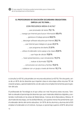 o consulta (un 65%) y de portales con recursos educativos (un 63%). Por otra parte, cer-
ca de un 40% de los docentes que imparten clase en esta etapa utiliza recursos TIC de
creación propia, y aproximadamente uno de cada cinco emplea herramientas para la ges-
tión del aula.
El profesorado de Tecnología es el que utiliza con más frecuencia estos recursos. Tam-
bién es elevado el porcentaje de docentes que usan materiales didácticos digitales y con-
tenidos multimedia en las áreas de Matemáticas, Ciencias de la Naturaleza y Música. El
alumnado de esta etapa, con los de Bachillerato, son quienes menos frecuentemente usan
el ordenador dentro del centro educativo. Un 59% de los alumnos y alumnas de la ESO
emplean el ordenador en el instituto. Aunque un porcentaje superior al 60% del primer
62
3 El caso español: Iniciativas gubernamentales para el desarrollo
de la Sociedad de la Información
EL PROFESORADO DE EDUCACIÓN SECUNDARIA OBLIGATORIA
EMPLEA LAS TIC PARA…
(CON FRECUENCIA MEDIA O ALTA)*
... usar procesador de textos 79,1%
... navegar por Internet para buscar información 69,4%
... gestionar el trabajo personal 44,0%
... descargar software educativo por Internet 28,2%
... usar Internet para trabajos en grupo 22,5%
... usar programas de diseño 21,8%
... utilizar el ordenador como apoyo a las clases 20,8%
.. usar hojas de cálculo 19,8%
... hacer presentaciones y usar simulaciones 14,5%
... evaluar al alumnado 13,3%
... comunicarse con alumnos y familias 10,6%
... colaborar con un grupo a través de Internet 10,1%
944296SemanaMono001 086.qxd 29/10/07 19:18 Página 62
 