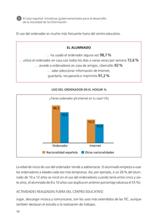 El uso del ordenador es mucho más frecuente fuera del centro educativo.
La edad de inicio de uso del ordenador tiende a adelantarse. El alumnado empieza a usar
los ordenadores a edades cada vez más tempranas. Así, por ejemplo, si un 26% del alum-
nado de 10 a 12 años se inició en el uso del ordenadores cuando tenía entre cinco y sie-
te años, el alumnado de 8 a 10 años casi duplica en anterior porcentaje (alcanza el 55%).
ACTIVIDADES REALIZADAS FUERA DEL CENTRO EDUCATIVO
Jugar, descargar música y comunicarse, son los usos más extendidos de las TIC, aunque
también destacan el estudio o la realización de trabajos.
68
3 El caso español: Iniciativas gubernamentales para el desarrollo
de la Sociedad de la Información
EL ALUMNADO
… ha usado el ordenador alguna vez 98,7%
… utiliza el ordenador en casa casi todos los días o varias veces por semana 72,6%
… accede a ordenadores en casa de amigos, cibercafés 92%
… sabe seleccionar información de Internet,
guardarla, recuperarla e imprimirla 91,2%
Ordenador Internet
Nacionalidad española Otras nacionalidades
86,3
70,5
53,3
43,0
¿Tienes ordenador y/o Internet en tu casa? (%)
USO DEL ORDENADOR EN EL HOGAR %
944296 _ 0001-0086.qxd 30/10/07 15:43 Página 68
 