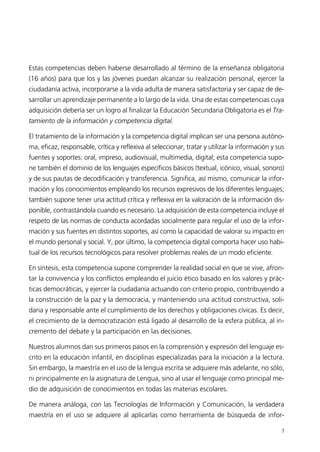 Estas competencias deben haberse desarrollado al término de la enseñanza obligatoria
(16 años) para que los y las jóvenes puedan alcanzar su realización personal, ejercer la
ciudadanía activa, incorporarse a la vida adulta de manera satisfactoria y ser capaz de de-
sarrollar un aprendizaje permanente a lo largo de la vida. Una de estas competencias cuya
adquisición debería ser un logro al finalizar la Educación Secundaria Obligatoria es el Tra-
tamiento de la información y competencia digital.
El tratamiento de la información y la competencia digital implican ser una persona autóno-
ma, eficaz, responsable, crítica y reflexiva al seleccionar, tratar y utilizar la información y sus
fuentes y soportes: oral, impreso, audiovisual, multimedia, digital; esta competencia supo-
ne también el dominio de los lenguajes específicos básicos (textual, icónico, visual, sonoro)
y de sus pautas de decodificación y transferencia. Significa, así mismo, comunicar la infor-
mación y los conocimientos empleando los recursos expresivos de los diferentes lenguajes;
también supone tener una actitud crítica y reflexiva en la valoración de la información dis-
ponible, contrastándola cuando es necesario. La adquisición de esta competencia incluye el
respeto de las normas de conducta acordadas socialmente para regular el uso de la infor-
mación y sus fuentes en distintos soportes, así como la capacidad de valorar su impacto en
el mundo personal y social. Y, por último, la competencia digital comporta hacer uso habi-
tual de los recursos tecnológicos para resolver problemas reales de un modo eficiente.
En síntesis, esta competencia supone comprender la realidad social en que se vive, afron-
tar la convivencia y los conflictos empleando el juicio ético basado en los valores y prác-
ticas democráticas, y ejercer la ciudadanía actuando con criterio propio, contribuyendo a
la construcción de la paz y la democracia, y manteniendo una actitud constructiva, soli-
daria y responsable ante el cumplimiento de los derechos y obligaciones cívicas. Es decir,
el crecimiento de la democratización está ligado al desarrollo de la esfera pública, al in-
cremento del debate y la participación en las decisiones.
Nuestros alumnos dan sus primeros pasos en la comprensión y expresión del lenguaje es-
crito en la educación infantil, en disciplinas especializadas para la iniciación a la lectura.
Sin embargo, la maestría en el uso de la lengua escrita se adquiere más adelante, no sólo,
ni principalmente en la asignatura de Lengua, sino al usar el lenguaje como principal me-
dio de adquisición de conocimientos en todas las materias escolares.
De manera análoga, con las Tecnologías de Información y Comunicación, la verdadera
maestría en el uso se adquiere al aplicarlas como herramienta de búsqueda de infor-
7
944296SemanaMono001 086.qxd 29/10/07 19:18 Página 7
 