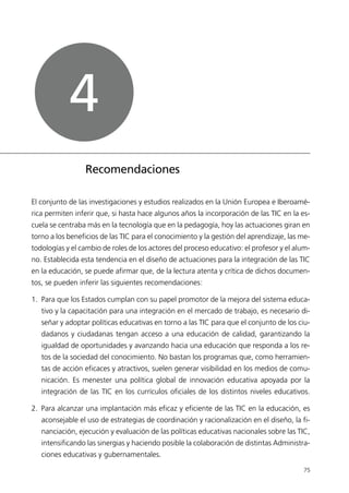 El conjunto de las investigaciones y estudios realizados en la Unión Europea e Iberoamé-
rica permiten inferir que, si hasta hace algunos años la incorporación de las TIC en la es-
cuela se centraba más en la tecnología que en la pedagogía, hoy las actuaciones giran en
torno a los beneficios de las TIC para el conocimiento y la gestión del aprendizaje, las me-
todologías y el cambio de roles de los actores del proceso educativo: el profesor y el alum-
no. Establecida esta tendencia en el diseño de actuaciones para la integración de las TIC
en la educación, se puede afirmar que, de la lectura atenta y crítica de dichos documen-
tos, se pueden inferir las siguientes recomendaciones:
1. Para que los Estados cumplan con su papel promotor de la mejora del sistema educa-
tivo y la capacitación para una integración en el mercado de trabajo, es necesario di-
señar y adoptar políticas educativas en torno a las TIC para que el conjunto de los ciu-
dadanos y ciudadanas tengan acceso a una educación de calidad, garantizando la
igualdad de oportunidades y avanzando hacia una educación que responda a los re-
tos de la sociedad del conocimiento. No bastan los programas que, como herramien-
tas de acción eficaces y atractivos, suelen generar visibilidad en los medios de comu-
nicación. Es menester una política global de innovación educativa apoyada por la
integración de las TIC en los currículos oficiales de los distintos niveles educativos.
2. Para alcanzar una implantación más eficaz y eficiente de las TIC en la educación, es
aconsejable el uso de estrategias de coordinación y racionalización en el diseño, la fi-
nanciación, ejecución y evaluación de las políticas educativas nacionales sobre las TIC,
intensificando las sinergias y haciendo posible la colaboración de distintas Administra-
ciones educativas y gubernamentales.
75
Recomendaciones
4
944296SemanaMono001 086.qxd 29/10/07 19:18 Página 75
 