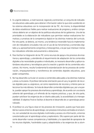 3. Es urgente elaborar, a nivel nacional, regional y continental, un conjunto de indicado-
res educativos adecuados para obtener información sobre lo que está sucediendo en
los sistemas educativos con la incorporación de las TIC. Así mismo, la disponibilidad
de datos estadísticos fiables para realizar evaluaciones de progreso y análisis compa-
rativos debería ser un objetivo de las políticas educativas de los gobiernos. Una de las
prioridades es la elaboración de indicadores que permitan realizar evaluaciones for-
mativas y sumativas de la competencia digital en las distintas materias del currículo.
Por otra parte, se detecta, así mismo, una tendencia irreversible hacia la implementa-
ción de indicadores vinculados más con el uso de las herramientas y contenidos digi-
tales y su aprovechamiento congnitivo y metacognitivo, a la par que interesan menos
los indicadores referidos exclusivamente a dotaciones.
4. Para facilitar la integración de las TIC como recursos de apoyo a los procesos de ense-
ñanza y aprendizaje, y atendiendo al requerimiento de adaptación de los contenidos
digitales a las necesidades grupales e individuales, es necesario desarrollar y aplicar es-
tándares educativos y tecnológicos para la creación y gestión de los contenidos edu-
cativos. Así mismo, resulta fundamental la estandarización de los procesos de combi-
nación, empaquetamiento y transferencia de contenidos digitales educativos, para
poder compartirlos.
5. No hay desarrollo curricular sin acceso a contenidos adecuados a las distintas materias
y áreas curriculares. El profesor demanda orientación para el uso y la gestión de recur-
sos digitales para su asignatura, así como repositorios de recursos y criterios para se-
leccionar los más idóneos. Se trata de desarrollar contenidos digitales que, por una par-
te, puedan apoyar los procesos de enseñanza y aprendizaje, de acuerdo con una teoría
solvente del aprendizaje y el refrendo de las mejores prácticas; y que, de otra parte,
puedan satisfacer las exigencias de un diseño adecuado, la accesibilidad y la interope-
rabilidad. El objetivo final es facilitar al docente el desarrollo de un aprendizaje perso-
nalizado.
6. El profesor es una figura clave en los procesos de innovación, puesto que hace posi-
ble los nuevos entornos de aprendizaje, con procesos instructivos centrados en el alum-
no, con variedad de recursos digitales multimedia y acceso a la información, entornos
caracterizados por el aprendizaje activo y exploratorio. Ello supone por parte del do-
cente desarrollar nuevas competencias y habilidades y la capacidad de apropiarse de
los recursos digitales, haciéndolos suyos y adaptándolos a las exigencias de su alum-
4 Recomendaciones
76
944296SemanaMono001 086.qxd 29/10/07 19:18 Página 76
 