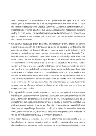 nado. La adaptación y mejora de los recursos digitales educativos por parte del profe-
sorado y otros profesionales de la educación puede llevar a la adopción de un siste-
ma flexible de derechos como Creative Commons. Sus licencias permiten estimular la
elaboración de recursos didácticos que satisfagan las distintas necesidades del alum-
nado y del profesorado, y apoyar las adaptaciones y diversificaciones curriculares para
que, en una perspectiva inclusiva, todo el alumnado cuente con medios para alcanzar
sus objetivos educativos.
7. Los sistemas educativos deben garantizar, de manera progresiva, a todos los centros
escolares una dotación de ordenadores suficiente en número y prestaciones, con
conectividad a la red por banda ancha, en un plan que avale la sostenibilidad de la ini-
ciativa y la oferta de apoyo técnico para los centros educativos y su profesorado. El ac-
ceso a Internet por banda ancha suele mencionarse, en las investigaciones internacio-
nales, como uno de los factores que facilita la colaboración entre profesores
e incrementa la calidad y cantidad de las actividades educativas del alumno, aunque
queden todavía por explotar en profundidad las opciones de comunicación del profe-
sor con el alumnado y de los alumnos entre sí para sus tareas habituales. Para facili-
tar el acceso a la red por parte de la comunidad educativa, uno de los modelos más
eficaces de distribución de los recursos es la ubicación de equipos conectados en el
aula y demás dependencias del edificio escolar y no solamente en el aula o laborato-
rio de informática: del aula de ordenadores a los ordenadores en las aulas. Igualmente,
se debe velar por el acceso del centro educativo a un sistema de mantenimiento de
equipos, software y redes.
8. La mejora de los resultados educativos en un centro escolar supone identificar las ne-
cesidades de capacitación de los docentes. Los modelos que parecen ser más eficaces
para la formación del profesorado en el uso de las TIC son aquellos basados en las
competencias que un docente debe desarrollar al cabo de la experiencia formativa para
el desempeño de sus roles profesionales. Por ello, conviene diseñar materiales forma-
tivos basados en perfiles profesionales, con distintos niveles de profundización e idó-
neos para la autoformación, la formación a distancia con apoyo tutorial inserta en re-
des de aprendizaje colaborativo, y la formación presencial.
9. Para hacer efectiva la innovación educativa y obtener los mayores beneficios de las
tecnologías en un sistema educativo se deben resolver muchos problemas y superar
distintas barreras, algunas de cuales proceden de la propia organización del centro
77
944296SemanaMono001 086.qxd 29/10/07 19:18 Página 77
 